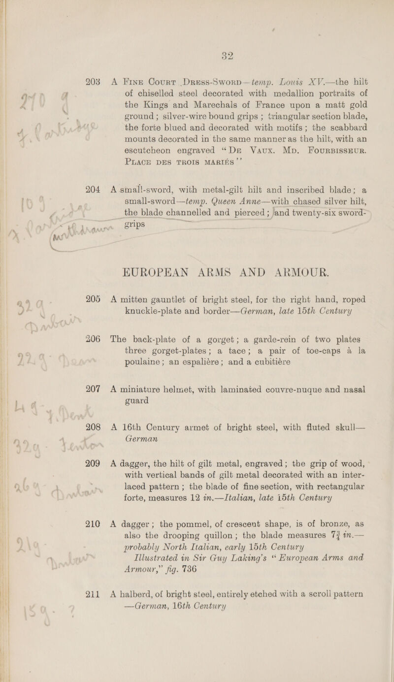 203 A Frye Court Dress-Sworp—temp. Louris XV.—the hilt a of chiselled steel decorated with medallion portraits of the Kings and Marechals of France upon a matt gold ground ; silver-wire bound grips ; triangular section blade, the forte blued and decorated with motifs; the scabbard mounts decorated in the same manner as the hilt, with an escutcheon engraved “De Vaux. Mp. FoursIssEur. PLACE DES TROIS MARINS”’ 904 A.small-sword, with metal-gilt hils and inscribed blade; a small-sword—temp. Queen Anne—with chased silver hilt, the blade channelled and pierced ; jand twenty-six sword- i ( j ff raf SYrips EUROPEAN ARMS AND ARMOUR. 205 A mitten gauntlet of bright steel, for the right hand, roped knuckle-plate and border—German, late 15th Century 206 The back-plate of a gorget; a garde-rein of two plates three gorget-plates; a tace; a pair of toe-caps a la poulaine; an espaliére; and a cubitiére 207 A miniature helmet, with laminated couvre-nuque and nasal guard 208 &lt;A 16th Century armet of bright steel, with fluted skull— German 209 A dagger, the hilt of gilt metal, engraved; the grip of wood, with vertical bands of gilt metal decorated with an inter- laced pattern ; the blade of fine section, with rectangular forte, measures 12 in.—Italian, late 15th Century 210 &lt;A dagger; the pommel, of crescent shape, is of bronze, as also the drooping quillon; the blade measures 7? 1m.— probably North Italvan, early 1oth Century Illustrated in Sir Guy Laking’s “ European Arms and Armour,” fig. 736 211 A halberd, of bright steel, entirely etched with a scroll pattern —German, 16th Century