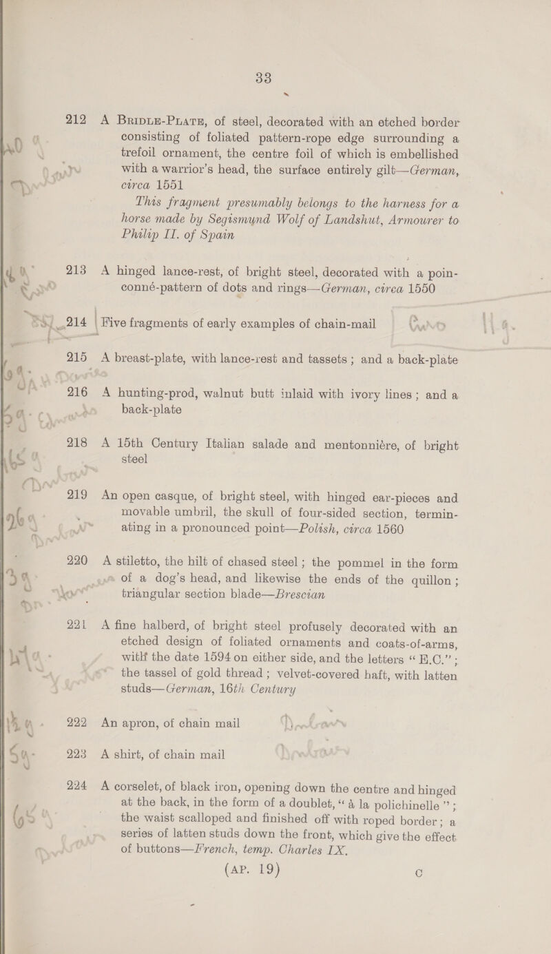 ~ 212 A Briptu-Prats, of steel, decorated with an etched border consisting of foliated pattern-rope edge surrounding a : trefoil ornament, the centre foil of which is embellished : at with a warrior’s head, the surface entirely gilt—German, ’ circa 1551 This fragment presumably belongs to the harness for a horse made by Segismund Wolf of Landshut, Armourer to Philip IT. of Spain 213 A hinged lance-rest, of bright steel, decorated with a poin- &amp; conné-pattern of dots and rings—German, cirea 1550 BY 214 | Five fragments of early examples of chain-mail 215 A breast-plate, with lance-rest and tassets ; and a back-plate 216 A hunting-prod, walnut butt inlaid with ivory lines; and a back-plate 218 A 15th Century Italian salade and mentonniére, of bright steel 219 An open casque, of bright steel, with hinged ear-pieces and movable umbril, the skull of four-sided section, termin- ating in a pronounced point—Polish, circa 1560 220 A stiletto, the hilt of chased steel; the pommel in the form «pe of a dog’s head, and likewise the ends of the quillon; “or triangular section blade—Brescian  221 A fine halberd, of bright steel profusely decorated with an etched design of foliated ornaments and coats-of-arms, witH the date 1594 on either side, and the letters “ B.C.” ; the tassel of gold thread ; velvet-covered haft, with latten studs—German, 16th Century 222 An apron, of chain mail 223 &lt;A shirt, of chain mail 224 A corselet, of black iron, opening down the centre and hinged at the back, in the form of a doublet, “4 la polichinelle ”’ ; the waist scalloped and finished off with roped border; a series of lattten studs down the front, which give the effect of buttons—Lrench, temp. Charles IX. (Ary bo) o 