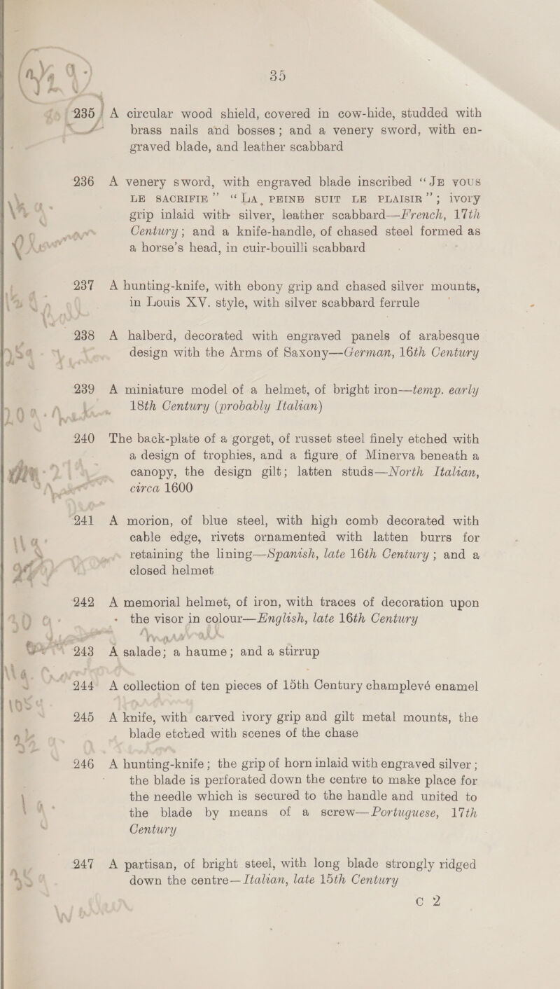   236 3 237 s Na f ) | 238 ¢ ' ¥ &gt;! ¥ 239 240 ¥ ‘\ - . | ' ; : “941 V4’ VF Q 49 yd 242 $555.7 248 AG. 44. : 10S 5; 245 | 4% 246 247 535) A circular wood shield, covered in cow-hide, studded with brass nails and bosses; and a venery eee, with en- graved blade, and leather scabbard A venery sword, with engraved blade inscribed “JE yous LE SACRIFIE” “UA, PEINE SUIT LE PLAISIR”; ivory grip inlaid with silver, leather scabbard—French, 17th Century; and a knife-handle, of chased steel formed as a horse’s head, in cuir-bouilli scabbard A hunting-knife, with ebony grip and chased silver mounts, in Louis XV. style, with silver scabbard ferrule A halberd, decorated with engraved panels of arabesque design with the Arms of Saxony—German, 16th Century A miniature model of a helmet, of bright iron—temp. early 18th Century (probably Italian) The back-plate of a gorget, of russet steel finely etched with a design of trophies, and a figure of Minerva beneath a canopy, the design gilt; latten studs—wNorth Italian, circa 1600 morion, of blue steel, with high comb decorated with cable edge, rivets ornamented with latten burrs for retaining the lining—Spamnish, late 16th Century; and a closed helmet A memorial helmet, of iron, with traces of decoration upon the visor in ot aa late 16th Century ah, 7 At. &amp; A bee a sie and a Se A collection of ten pieces of 15th Century champlevé enamel A knife, with carved ivory grip and gilt metal mounts, the blade etched with scenes of the chase the blade is perforated down the centre to make place for the needle which is secured to the handle and united to the blade by means of a screw— Portuguese, 17th Century A partisan, of bright steel, with long blade strongly ridged down the centre— Italian, late 15th Century see