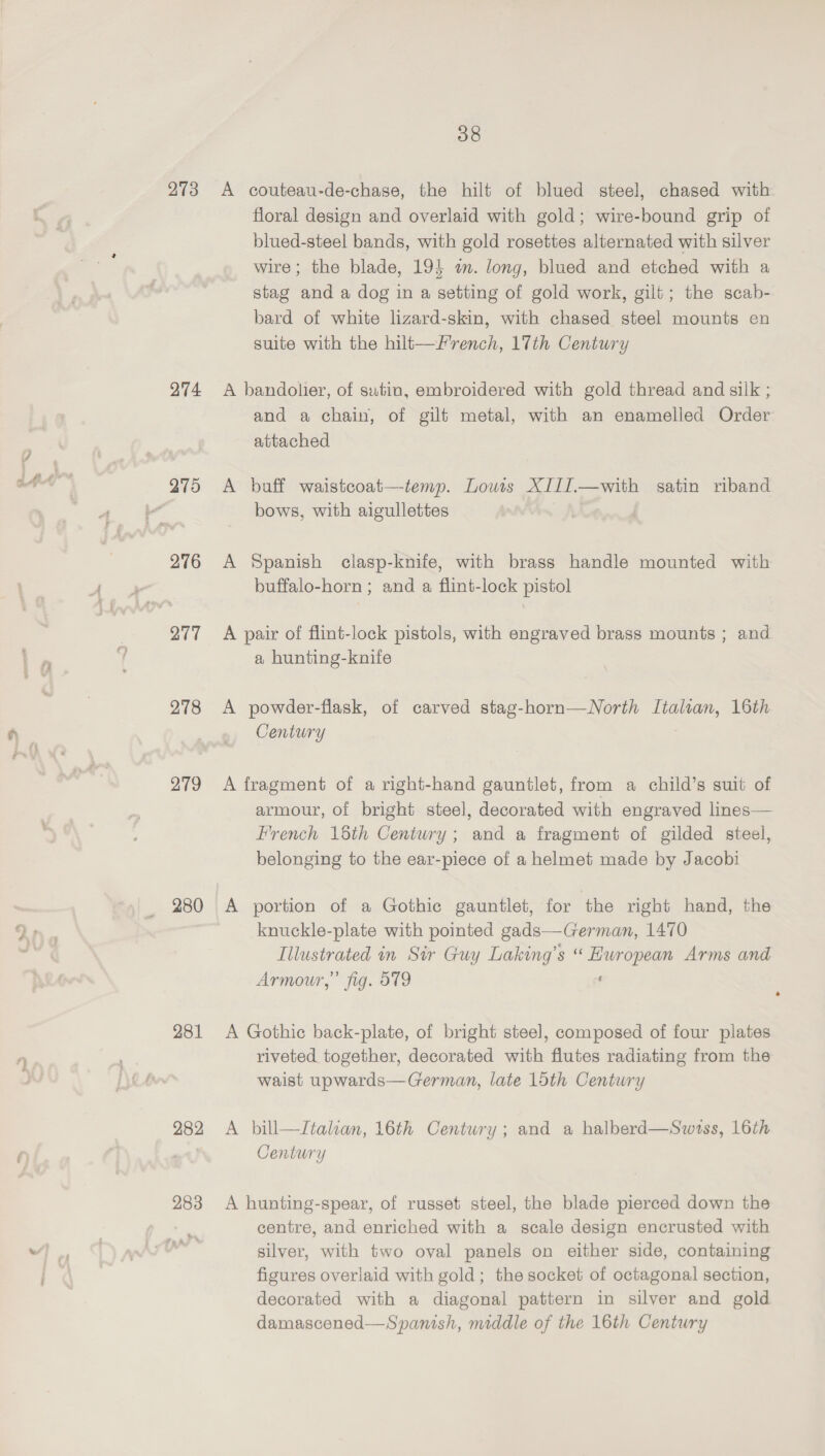 273 274 276 277 278 279 280 281 282 283 38 A couteau-de-chase, the hilt of blued steel, chased with floral design and overlaid with gold; wire-bound grip of blued-steel bands, with gold rosettes alternated with silver wire; the blade, 19} a. long, blued and etched with a stag and a dog in a setting of gold work, gilt; the scab- bard of white lizard-skin, with chased steel mounts en suite with the hilt—/rench, 17th Century A bandolier, of sutin, embroidered with gold thread and silk ; and a chain, of gilt metal, with an enamelled Order attached A buff waistcoat—temp. Louts XIII.—with satin riband bows, with aigullettes A Spanish clasp-knife, with brass handle mounted with buffalo-horn ; and a flint-lock pistol A pair of flint-lock pistols, with engraved brass mounts ; and a hunting-knife A powder-flask, of carved stag-horn—North Italtan, 16th Century A fragment of a right-hand gauntlet, from a child’s suit of armour, of bright steel, decorated with engraved lines— French 15th Century; and a fragment of gilded steel, belonging to the ear-piece of a helmet made by Jacobi A portion of a Gothic gauntlet, for the right hand, the knuckle-plate with pointed gads—German, 1470 Tllustrated in Sir Guy Laking’s “ European Arms and Armour,’ fig. 919 : A Gothic back-plate, of bright steel, composed of four plates riveted together, decorated with flutes radiating from the waist upwards—German, late 15th Century A bill—Italian, 16th Century; and a halberd—Swrss, 16th Century A hunting-spear, of russet steel, the blade pierced down the centre, and enriched with a scale design encrusted with silver, with two oval panels on either side, containing figures overlaid with gold; the socket of octagonal section, decorated with a diagonal pattern in silver and gold damascened—Spanish, middle of the 16th Century
