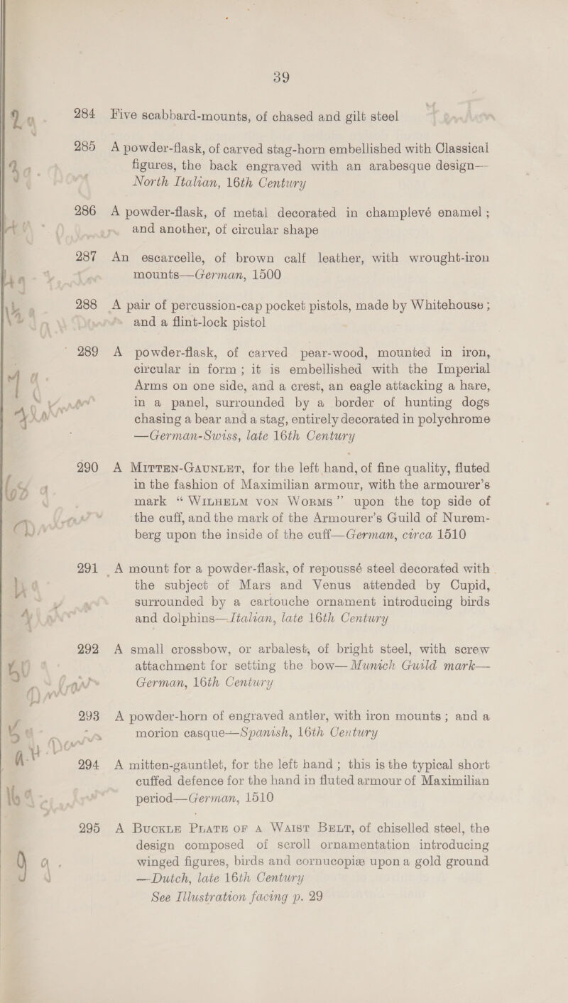    284 289 286 287 288 290 291 295 39 Five scabbard-mounts, of chased and gilt steel A powder-flask, of carved stag-horn embellished with Classical figures, the back engraved with an arabesque design— North Italian, 16th Centwry A powder-flask, of metal decorated in champlevé enamel ; and another, of circular shape An escarcelle, of brown calf leather, with wrought-iron mounts—German, 1500 A pair of percussion-cap pocket pistols, made by Whitehouse ; ~ and a flint-lock pistol A powder-flask, of carved pear-wood, mounted in iron, circular in form; it is embellished with the Imperial Arms on one side, and a crest, an eagle attacking a hare, in a panel, surrounded by a border of hunting dogs chasing a bear and a stag, entirely decorated in polychrome —German-Swiss, late 16th Century A Mirtren-Gaunuer, for the left hand, of fine quality, fluted in the fashion of Maximilian armour, with the armourer’s mark ‘“ WILHELM von Worms”’ upon the top side of ‘the cuff, and the mark of the Armourer’s Guild of Nurem- berg upon the inside of the cufi—German, circa 1510 the subject of Mars and Venus attended by Cupid, surrounded by a cartouche ornament introducing birds and dolphins—-/talian, late 16th Century A small crossbow, or arbalest, of bright steel, with screw attachment for setting the bow— Munich Guild mark— German, 16th Century A powder-horn of engraved antler, with iron mounts; and a morion casque—Spanish, 16th Century A mitten-gauntlet, for the left hand; this is the typical short cuffed defence for the hand in fluted armour of Maximilian period—German, 1510 A BuckxtE Puats of A Waist Bett, of chiselled steel, the design composed of scroll ornamentation introducing winged figures, birds and cornucopiz upona gold ground — Dutch, late 16th Century See Illustration facing p. 29