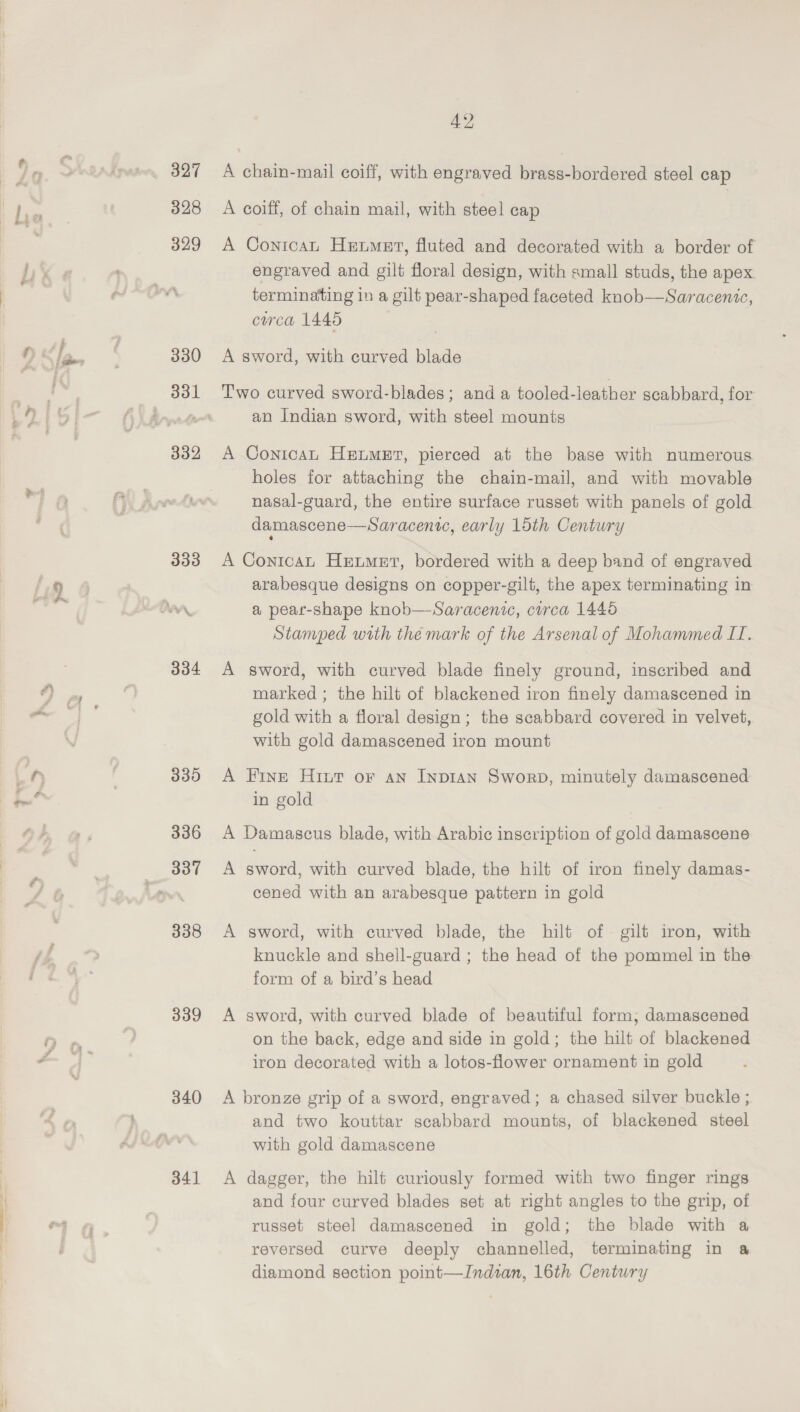 4: I&gt; 338 339 340 341 42 A chain-mail coiff, with engraved brass-bordered steel cap A coiff, of chain mail, with steel cap A Conicat Heumet, fluted and decorated with a border of engraved and gilt floral design, with small studs, the apex terminating in a gilt pear-shaped faceted knob—Saracenic, circa 1445 A sword, with curved blade Two curved sword-blades; and a tooled-leather scabbard, for an Indian sword, with steel mounts A Contcat Hetmsut, pierced at the base with numerous holes for attaching the chain-mail, and with movable nasal-guard, the entire surface russet with panels of gold damascene—Saracenic, early 15th Century A Conican Hetmet, bordered with a deep band of engraved arabesque designs on copper-gilt, the apex terminating in a pear-shape knob—Saracenic, curca 1445 Stamped with the mark of the Arsenal of Mohammed II. A sword, with curved blade finely ground, inscribed and marked ; the hilt of blackened iron finely damascened in gold with a floral design; the scabbard covered in velvet, with gold damascened iron mount A Fine Hint or an Inpian Sworn, minutely damascened in gold A Damascus blade, with Arabic inscription of gold damascene A sword, with curved blade, the hilt of iron finely damas- cened with an arabesque pattern in gold A sword, with curved blade, the hilt of gilt iron, with knuckle and shell-guard ; the head of the pommel in the form of a bird’s head A sword, with curved blade of beautiful form; damascened on the back, edge and side in gold; the hilt of blackened iron decorated with a lotos-flower ornament in gold A bronze grip of a sword, engraved; a chased silver buckle ; and two kouttar scabbard mounts, of blackened steel with gold damascene A dagger, the hilt curiously formed with two finger rings and four curved blades set at right angles to the grip, of russet steel damascened in gold; the blade with a reversed curve deeply channelled, terminating in a diamond section point—Indtzan, 16th Century