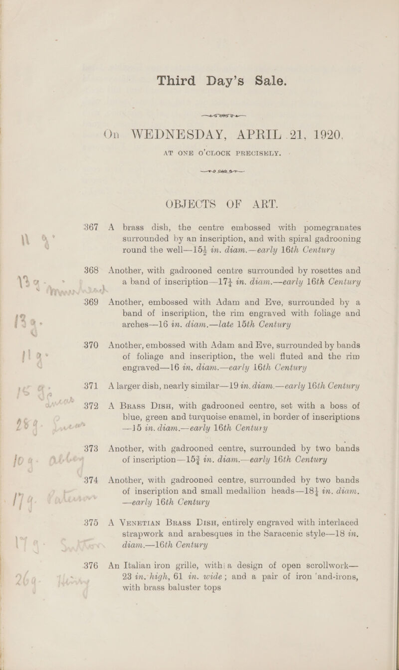fee Clee ets 367 368 370 302 313 374 370 Third Day’s Sale.  AT ONE O'CLOCK PRECISELY. OBJECTS OF ART. A brass dish, the centre embossed with pomegranates surrounded by an inscription, and with spiral gadrooning round the well—15$ wn. diam.—early 16th Century Another, with gadrooned centre surrounded by rosettes and a band of inscription—171 on. diam.—early 16th Century Another, embossed with Adam and Eve, surrounded by a band of inscription, the rim engraved with foliage and arches——16 an. diam.—late Ldth Century Another, embossed with Adam and Hve, surrounded by bands of foliage and inscription, the weli fluted and the rim engraved—16 wm. diam.—early 16th Century A larger dish, nearly similar—19 im. diam.—early 16th Century A Brass Dis, with gadrooned centre, set with a boss of blue, green and turquoise enamel, in border of inscriptions —15 wm. diam.—early 16th Century Another, with gadrooned centre, surrounded by two bands of inscription—15? im. diam.—early 16th Century Another, with gadrooned centre, surrounded by two bands of inscription and small medallion heads—18} a. diam. —early 16th Century A Venetian Brass D1su, entirely engraved with interlaced strapwork and arabesques in the Saracenic style—18 zn. diam.—l16th Century An Italian iron grille, withja design of open scrollwork— 23 in. high, 61 wm. wide; and a pair of iron ‘and-irons, with brass baluster tops