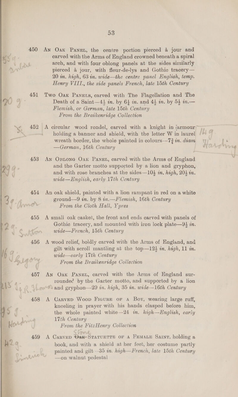   450 451 452 453 Ab4 AnG 456 ABT 458 459 53 An Oak Panet, the centre portion pierced &amp; jour and carved with the Arms of England crowned beneath a spiral arch, and with four oblong panels at the sides similarly pierced &amp; jour, with fleur-de-lys and Gothic tracery— 20 in. high, 63 an. wide—the centre panel Hnglish, temp. Henry VIIT., the side panels French, late 15th Century Two Oak Panets, carved with The Flagellation and The Death of a Saint—44 in. by 64 mm. and 44 om. by 54 m.— Flemish, or German, late 15th Century From the Bratkenridge Collection A circular wood rondel, carved with a knight in «armour” holding a banner and shield, with the letter W in laurel wreath border, the whole painted in colours-—7# im. diam —German, 16th Century An Opitone Oak PANEL, carved with the Arms of England and the Garter motto supported by a lion and gryphon, and with rose branches at the sides—10$ im. high, 203 an. wide—Hnglish, early 17th Century An oak shield, painted with a lion rampant in red on a white ground—9 in. by 8 in.—Flemish, 16th Century From the Cloth Hall, Ypres A small oak casket, the front and ends carved with panels of Gothic tracery, and mounted with iron lock plate—94 in. wide—F'rench, loth Century A wood relief, boldly carved with the Arms of England, and gilt with scroll mantling at the top—12% im. high, 11 i. wide—early 17th Century From the Bratkenridge Collection An Oak PANEL, carved with the Arms of England sur- rounded by the Garter motto, and supported by a lion ‘and gryphon—29 in. high, 35 wn. wide—16th Century A Carvepd Woop Figure or A Boy, wearing large ruff, kneeling in prayer with his hands clasped before him, the whole painted white—24 im. high—English, eariy LTth Century From the FitzHenry Collectron A CARVED @ake STATUETTE OF A FEMALE SAINT, holding a book, and with a shield at her feet, her costume partly painted and gilt --35 im. high—French, late 15th Century ——on walnut pedestal