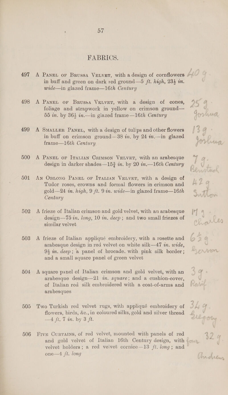 497 498 499 500 501 502 503 504 505 506 FABRICS. in buff and green on dark red ground—5 ft. high, 234 in. wide—in glazed frame—16th Century A Panet oF Brussa VELVET, with a design of cones, foliage and strapwork in yellow on crimson ground—- 5d in. by 365 in.—in glazed frame —16th Century A SmanueR Panet, with a design of tulips and other flowers in buff on crimson ground—-38 in. by 24 wm.—in glazed frame—16th Century A Pane oF Iranian Crimson VELVET, with an arabesque design in darker shades—15? in. by 20 on.—16th Century An Osntone Pane or Iranian VELVET, with a design of Tudor roses, crowns and formal flowers in crimson and gold—24 in. high, 9 ft. 9 in. wide—in glazed frame—16th Century A frieze of Italian crimson and gold velvet, with an arabesque design—75 in. long, 10 in. deep; and two small friezes of similar velvet A frieze of Italan appliqué embroidery, with a rosette and arabesque design in red velvet on white silk—47 m. wide, 94 in. deep; a panel of brocade, with pink silk border; and a small square panel of green velvet A square panel of Italian crimson and gold velvet, with an arabesque design—21 in. square; and a cushion-cover, of Italian red silk embroidered with a coat-of-arms and arabesques Two Turkish red velvet rugs, with appliqué embroidery of flowers, birds, &amp;¢.,in coloured silks, gold and silver thread —4 ft. Tm. by 3 ft. Frvn Currains, of red velvet, mounted with panels of red velvet holders; a red velvet cornice—13 ft. long; and one—4 ft. long