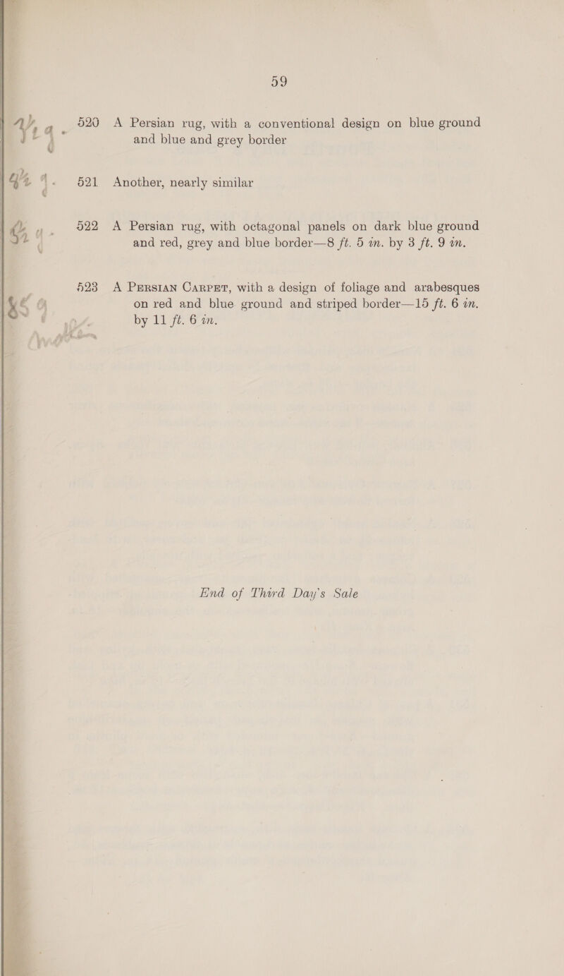     520 521 022 ae, A Persian rug, with a conventional design on blue ground and blue and grey border Another, nearly similar A Persian rug, with octagonal panels on dark blue ground and red, grey and blue border—8 ft. 5 an. by 3 ft. 9 an. A PerRsIAN CARPET, with a design of foliage and arabesques on red and blue. ground and striped border—15 ft. 6 in. by 11 ft. 6 an. Lind of Third Day's Sale
