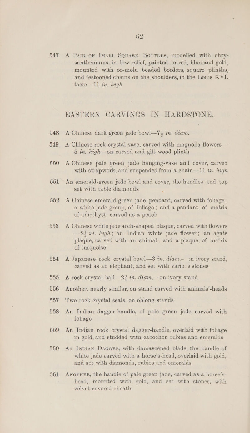 547 548 549 550 551 502 553 009 560 O61 62 A Parr or Imanr Square Borrnuys, modelled with chry- santhemums in low relief, painted in red, blue and gold, mounted with or-molu beaded borders, square plinths, and festooned chains on the shoulders, in the Louis XVI. taste—11 in. high EASTERN CARVINGS IN HARDSTONE. A Chinese dark green jade bowl—7} in. deam. A Chinese rock crystal vase, carved with magnolia flowers— 5 wm. high—on carved and gilt wood plinth A Chinese pale green jade hanging-vase and cover, carved with strapwork, and suspended from a chain—11 wn. high An emerald-green jade bowl and cover, the handles and top set with table diamonds A Chinese emerald-green jade pendant, carved with foliage ; a white jade group, of foliage; and a pendant, of matrix of amethyst, carved as a peach A Chinese white jade arch-shaped plaque, carved with flowers —2k an. high; an Indian white jade flower; an agate plaque, carved with an animal; and a pleque, of matrix of turquoise A Japanese rock crystal bowl—3 in. diam.— on ivory stand, carved as an elephant, and set with vario is stones A rock crystal ball—2? on. diam.—on ivory stand Another, nearly similar, on stand carved with animals’-heads Two rock crystal seals, on oblong stands An Indian dagger-handle, of pale green jade, carvéd with foliage An Indian rock crystal dagger-handle, overlaid with foliage in gold, and studded with cabochon rubies and emeralds An InpiAN Dacasr, with damascened blade, the handle of white jade carved with a horse’s-head, overlaid with gold, and set with diamonds, rubies and emeralds ANOTHER, the handle of pale green jade, carved as a horse’s- head, mounted with gold, and set with stones, with velvet-covered sheath