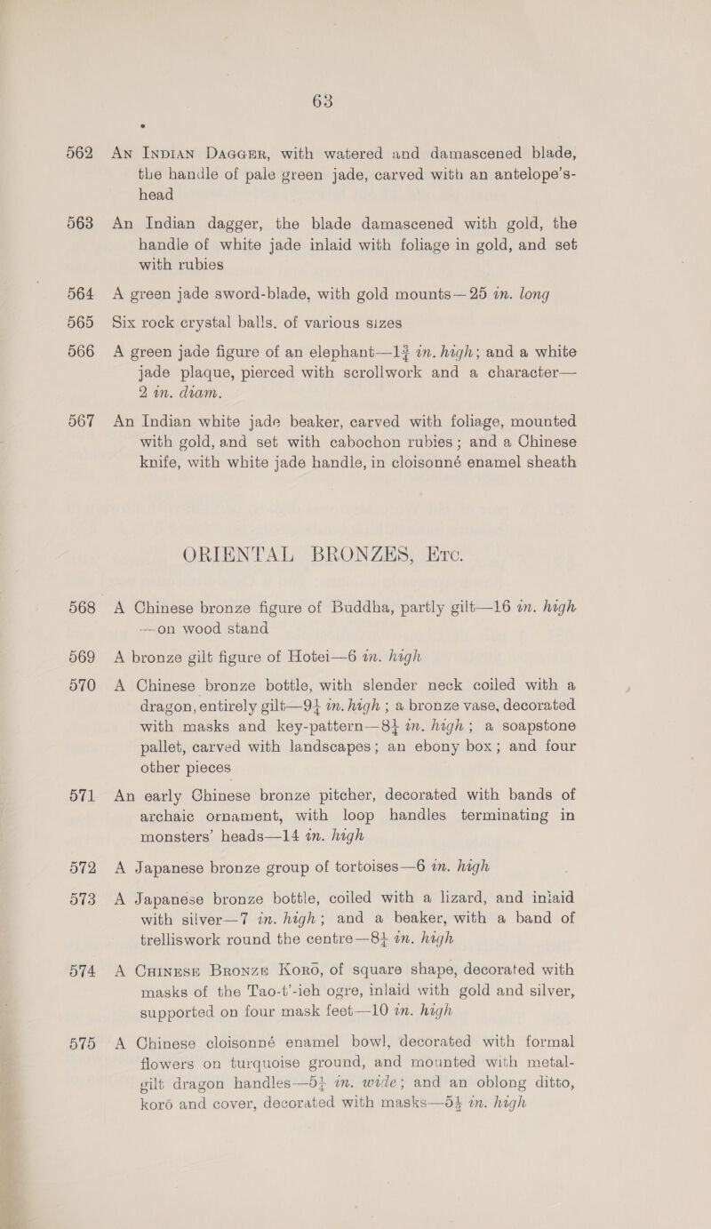 562 563 564 565 566 O67 069 O70 Ol O72 O13 O74 579 63 An Inpian DaaGeEr, with watered and damascened blade, the handle of pale green jade, carved with an antelope’s- head An Indian dagger, the blade damascened with gold, the handle of white jade inlaid with foliage in gold, and set with rubies A green jade sword-blade, with gold mounts— 25 an. long Six rock crystal balls. of various sizes A green jade figure of an elephant—1# in. high; and a white jade plaque, pierced with scrollwork and a character— 2a. diam. An Indian white jade beaker, carved with foliage, mounted with gold, and set with cabochon rubies; and a Chinese knife, with white jade handle, in cloisonné enamel sheath ORIENTAL BRONZES, Ervc. A Chinese bronze figure of Buddha, partly gilt—16 on. high -—on wood stand A bronze gilt figure of Hotei—6 mm. high A Chinese bronze bottle, with slender neck coiled with a dragon, entirely gilt—9} im. high ; a bronze vase, decorated with masks and key-pattern—84 i. high; a soapstone pallet, carved with landscapes; an ebony box; and four other pieces An early Chinese bronze pitcher, decorated with bands of archaic ornament, with loop handles terminating in monsters’ heads—14 im. hagh A Japanese bronze group of tortoises—6 wm. high A Japanese bronze bottle, coiled with a lizard, and iniaid with gsilver—7 in. high; and a beaker, with a band of trelliswork round the centre —8+ an. high A CHINESE Bronze Koro, of square shape, decorated with masks of the Tao-t’-ieh ogre, inlaid with gold and silver, supported on four mask feet—10 on. high A Chinese cloisonné enamel bowl, decorated with formal flowers on turquoise ground, and mounted with metal- gilt dragon handles—5i in. wide; and an oblong ditto, koro and cover, decorated with masks—5d$ in. high