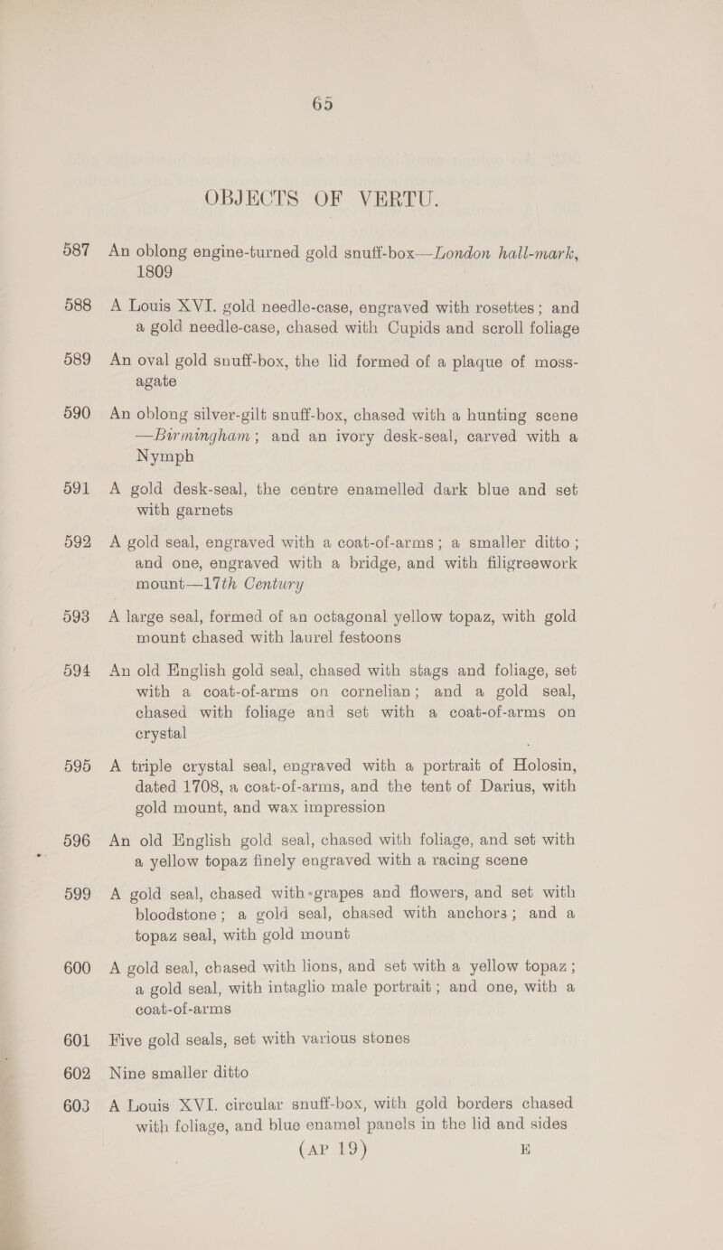 587 588 589 590 591 592 593 O94 599 596 599 600 601 602 603 OBJECTS OF VERTU. An oblong engine-turned gold snuff-box—London hall-mark, 1809 A Louis XVI. gold needle-case, engraved with rosettes; and a gold needle-case, chased with Cupids and scroll foliage An oval gold snuff-box, the lid formed of a plaque of moss- agate An oblong silver-gilt snuff-box, chased with a hunting scene —Bwmumgham; and an ivory desk-seal, carved with a Nymph A gold desk-seal, the centre enamelled dark blue and set with garnets A gold seal, engraved with a coat-of-arms; a smaller ditto ; and one, engraved with a bridge, and with filigreework mount—17th Century A large seal, formed of an octagonal yellow topaz, with gold mount chased with laurel festoons An old English gold seal, chased with stags and foliage, set with a coat-of-arms on cornelian; and a gold seal, chased with foliage and set with a coat-of-arms on crystal A triple crystal seal, engraved with a portrait of Holosin, dated 1708, a coat-of-arms, and the tent of Darius, with gold mount, and wax impression An old English gold seal, chased with foliage, and set with a yellow topaz finely engraved with a racing scene A gold seal, chased with-grapes and flowers, and set with bloodstone; a gold seal, chased with anchors; and a topaz seal, with gold mount A gold seal, chased with lions, and set with a yellow topaz ; a gold seal, with intaglio male portrait; and one, with a coat-of-arms Five gold seals, set with various stones Nine smaller ditto A Louis XVI. circular snuff-box, with gold borders chased with foliage, and blue enamel panels in the lid and sides C&amp;P 19) 1D