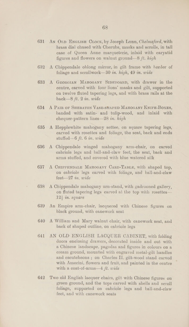 632 633 634 635 636 637 638 639 640 641 642 68 brass dial chased with Cherubs, masks and scrolls, in tall case of Queen Anne marqueterie, inlaid with caryatid figures and flowers on walnut ground—8 /t. high A Chippendale oblong mirror, in gilt frame with border of foliage and scrollwork—30 im. high, 49 on. wide A GerorGiIAN ManoGany SIDEBOARD, with drawer in the centre, carved with four lions’ masks and gilt, supported on twelve fluted tapering legs, and with brass rails at the back—8 ft. 2 in. wide A Pair oF SHERATON VASE-SHAPED ManoGaAny Knire-BoxEs, banded with satin- and tulip-wood, and inlaid with chequer-pattern lines—28 im. high A Hepplewhite mahogany settee, on square tapering legs, carved with rosettes and foliage, the seat, back and ends stuffed—6 ft. 6 on. wide A Chippendale winged mahogany arm-chair, on carved cabriole legs and ball-and-claw feet, the seat, back and arms stuffed, and covered with blue watered silk A CHIPPENDALE ManoGany Carp-Tasue, with shaped top, on cabriole legs carved with foliage, and ball-and-claw feet—27 wm. wide A Chippendale mahogany urn-stand, with gadrooned gallery, on fluted tapering legs carved ai the top with rosettes— 123 in. square An Empire arm-chair, lacquered with Chinese figures on black ground, with canework seat A William and Mary walnut chair, with canework seat, and back of shaped outline, on cabriole legs AN OLD ENGLISH LACQUER CABINET, with folding doors enclosing drawers, decorated inside and out with a Chinese landscape, pagodas and figures in colours on a cream ground, mounted with engraved metal-gilt handles and escutcheons ; on Charles I1. gilt-wood stand carved with Amorini, flowers and fruit, and painted in the centre with a coat-of-arms—4 ft. wide Two old English lacquer chairs, gilt with Chinese figures on green ground, and the tops carved with shells and scroll foliage, supported on cabriole legs and_ball-and-claw feet, and with canework seats