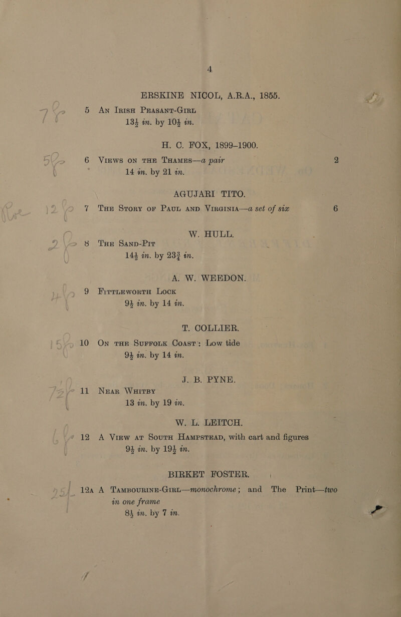 10 18 12 + ERSKINE NICOL, A.B.A., 1855. An IrnisH PEASANT-GIRL 133 on. by 104 an. H. GC. FOX, 1899-1900. VIEWS ON THE THAMES—a pair 2 14 an. by 21 m. AGUJARI TITO. THE Story oF PavL AND VIRGINIA—a set of six 6 W. HULL. THE Sanp-Prit 144 im. by 233 tn. A. W. WHEDON. EFirtteEwortH Lock 94 in. by 14 m. T. COLLIER. On tHE SuFFOLK Coast: Low tide 94 in. by 14 tn. J.2.B: EN E, Near WHITBY 13 in. by 19 m. W. L. LEITCH. A View at Sourn HampsteEaD, with cart and figures 94 in. by 195 m. BIRKET FOSTER. an one frame a