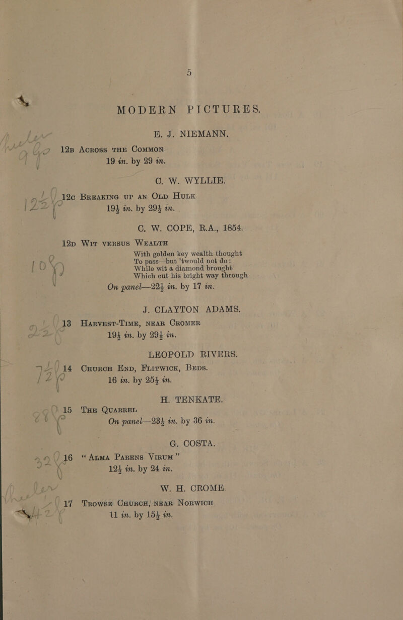 MODERN PICTURES. BK. J. NIEMANN. 19 in. by 29 in. C. W. WYLLIE. 19} in. by 294 in. . GC. W. COPE, R.A., 1854. ye ae ha Li i \ L.™~ 4 J V 13 Pf “er 14 / ? 1/7) | a fl ‘16 é {~ \ 7) oF) ‘16 “47 With golden key wealth thought To pass—but ’twould not do: While wit a diamond brought Which cut his bright way through On panel—224 in. by 17 im. J. CLAYTON ADAMS. Harvest-TIME, NEAR CROMER 194 in. by 294 an. LEOPOLD RIVERS. Cuurco Enp, Furrwick, BeEps. 16 in. by 254 a. H. TENKATE. THE QUARREL On panel—234 in. by 36 in. G. COSTA. ‘“ Atma ParENns VIRUM ” 124 on. by 24 a. W. H. CROME. TrowsE CHURCH, NEAR NorwIicH Ul in. by 154 an.