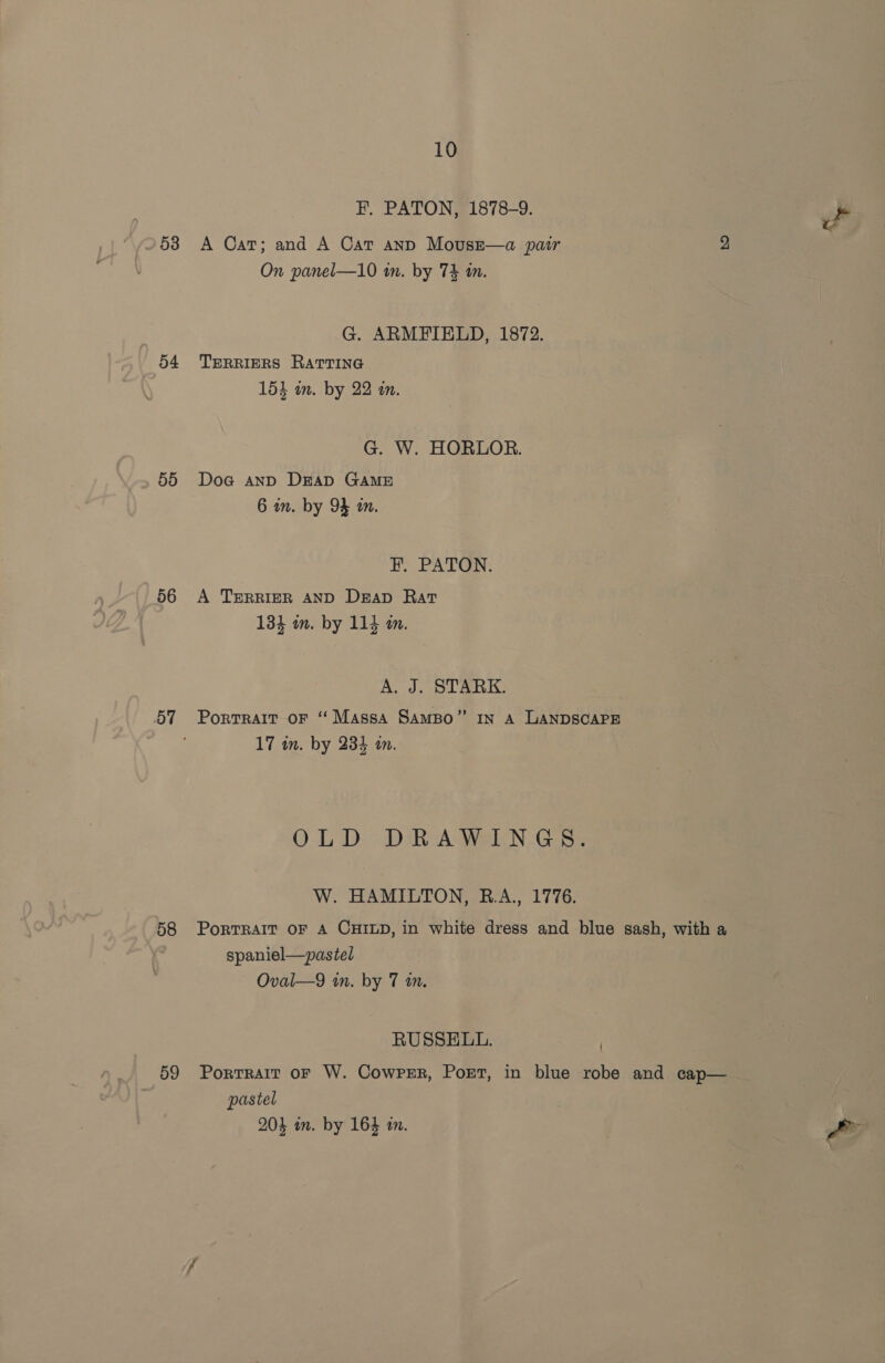 53 o4 55 56 58 59 10 F. PATON, 1878-9. i A Cat; and A Cat anp Movuse—a pair 2 On panel—10 tn. by 74 an. G. ARMFIELD, 1872. TERRIERS RATTING 154 in. by 22 in. G. W. HORLOR. Doa anp DEAD GAME 6 in. by 94 an. HF. PATON. A TERRIER AND Deap Rat 134 an. by 114 in. A. J. STARK. Portrait oF “Massa Sampo” In A LANDSCAPE 17 in. by 234 in. OLD DRAWINGS. W. HAMILTON, R.A., 1776. PoRTRAIT OF A CHILD, in white dress and blue sash, with a spaniel—pastel Oval—9 in. by 7 mm. RUSSELL. | Portrait oF W. Cowrer, PoEt, in blue robe and cap— pastel 204 in. by 164 a. Pe