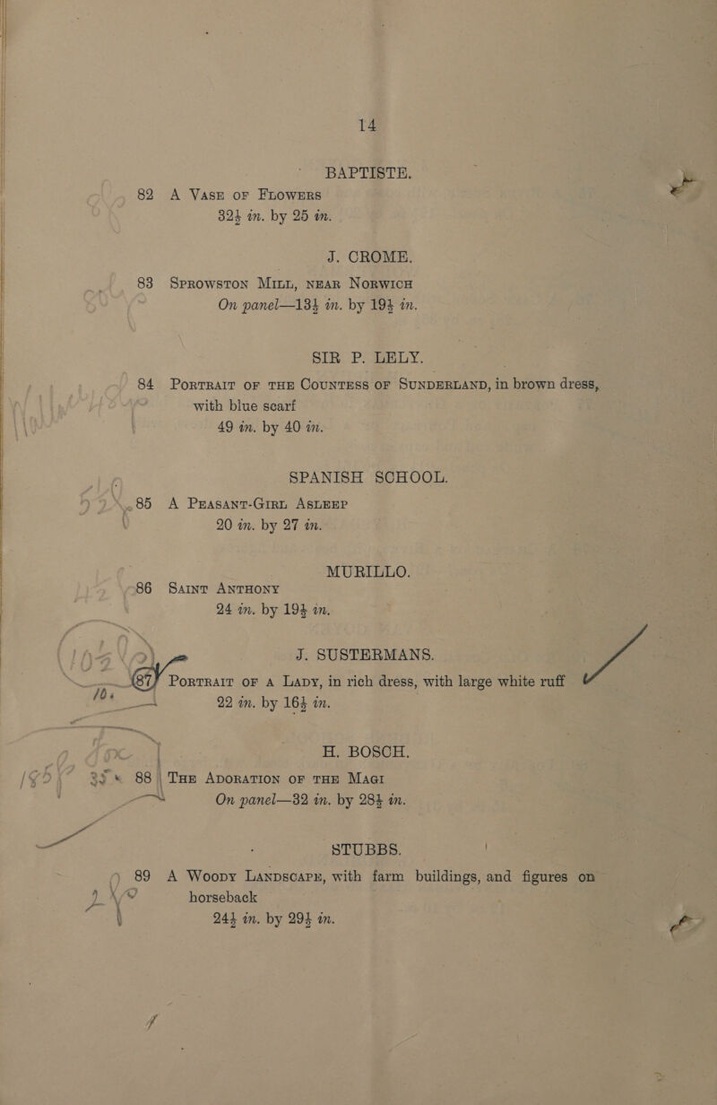 BAPTISTH. 82 A VAsE oF FLOWERS 324 im. by 25 m. J. CROME. 83 SPROWSTON Minn, NEAR NORWICH On panel—134 m. by 19% a. Si. Plage yy. 84 PorTRAIT OF THE COUNTESS OF SUNDERLAND, in brown dress, with blue searf 49 in. by 40 im. SPANISH SCHOOL. 85 A Prasant-Girt ASLEEP \ 20 in. by 27 an. MURILLO. 86 Saint ANTHONY 24 mm. by 194 om. &amp; £9). ym J. SUSTERMANS. =; ee oF A Lapy, in rich dress, with large white ruff m4 ok 22 in. by 16} in, . H. BOSCH. 82s 88 | Tue Aporation oF THE Maat ab On panel—32 in. by 284 m. Pott a STUBBS. | 89 A Woopy Lanpscarn, with farm buildings, and figures on BE Vid horseback \ 241 in. by 294 in.