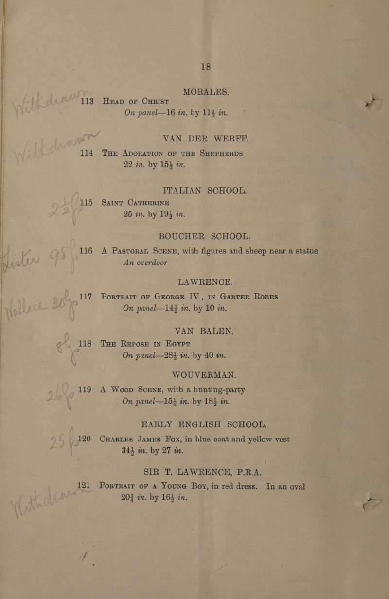 114 115 116 117 Lig 120 121 18 MORALES. . . HEAD OF CHRIST rf On panel—16 an. by 114 im. VAN DER WERFFE. THE ADORATION OF THE SHEPHERDS 22 in. by 154 in. ITALIAN SCHOOL. SAINT CATHERINE 25 in. by 194 in. BOUCHER SCHOOL. A Pastoral SCENE, with figures and sheep near a statue An overdoor LAWRENCE. PortTRAIT OF GEORGE IV., IN GARTER ROBES On panel—14k in. by 10 an. VAN BALEN. THE Repose IN Eaypr On panel—28$ in. by 40 tn. WOUVERMAN. A Woop SceEng, with a hunting-party On panel—15+ in. by 184 in. EARLY ENGLISH SCHOOL. CHARLES JAMES Fox, in blue coat and yellow vest 343 in. by 27 an. SIR T. LAWRENCE, P.R.A. Portrait oF A YounGc Boy, in red dress. In an oval 203 mm. by 164 zn. ff