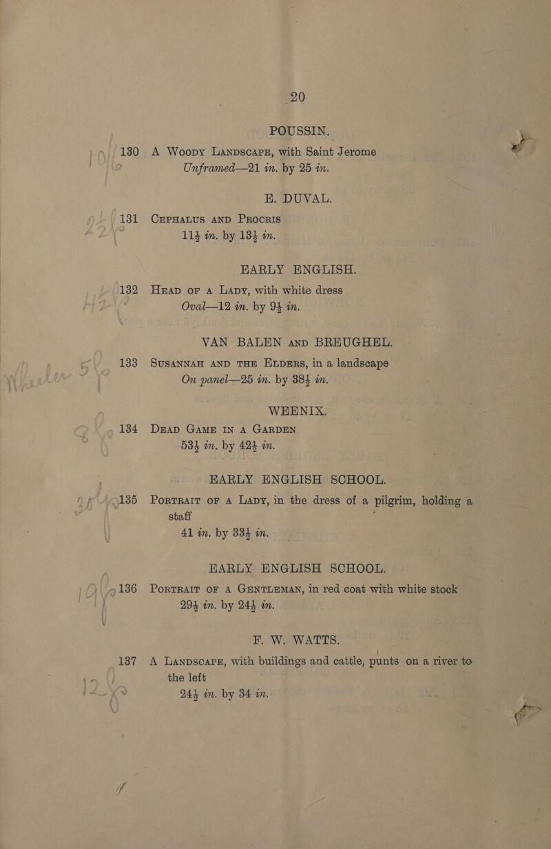 130 131 132 133 134 TAtbss 136 137 20 _ POUSSIN. A Woopy Lanpscapg, with Saint Jerome Unframed—21 in. by 25 in. EK. DUVAL. CEPHALUS AND PROocRIS 114 wm. by 133 2m. EARLY ENGLISH. Heap oF A Lapy, with white dress Oval—12 in. by 94 in. VAN BALEN anp BREUGHEL. SUSANNAH AND THE ELDERS, in a landscape ~ On panel—25 in. by 384 an. WEENIX. DEAD GAME IN. A GARDEN 534 on. by 424 a. EARLY ENGLISH SCHOOL. PortRAIT OF A Lapy, in the dress of a pilgrim, holding a staff 41 in. by 334 in. EARLY ENGLISH SCHOOL. PORTRAIT OF A GENTLEMAN, in red coat with white stock 294 im. by 244 m. EF. W. WATTS. A Lanpscapg, with buildings and caitle, punts on a river to the left