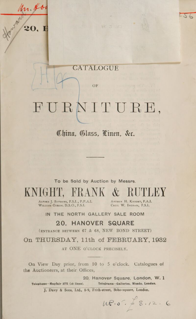  = CATALOGUE . | OF foe OI TURE, China, Glass, Linen, Xe. To be Sold by Auction by Messrs. KNIGHT, FRANK &amp; RUTLEY Acrrep J. Burrows, F.S.I., P.P.A.I. Artuur H. Knicuart, F.A.I. Wiuiam Giszson. D.S.O., F.S.I. Crecit W. Incram, F.S.1. IN THE NORTH GALLERY SALE ROOM 20, HANOVER SQUARE (ENTRANCE BETWEEN 67 &amp; 68, NEW BOND STREET) On THURSDAY, llth of FEBRUARY, 1982 AT ONE O'CLOCK PRECISELY.  On View Day prior, from 10 to 5 o’clock. Catalogues of the Auctioneers, at their Offices, 20, Hanover Square, London, W.1 Telephone—Mayfair 3771 (10 lines), Telegrams—Galleries, Wesdo, London, J. Davy &amp; Sons, Ltd., 8-9, Frith-street, Soho-square, London, 