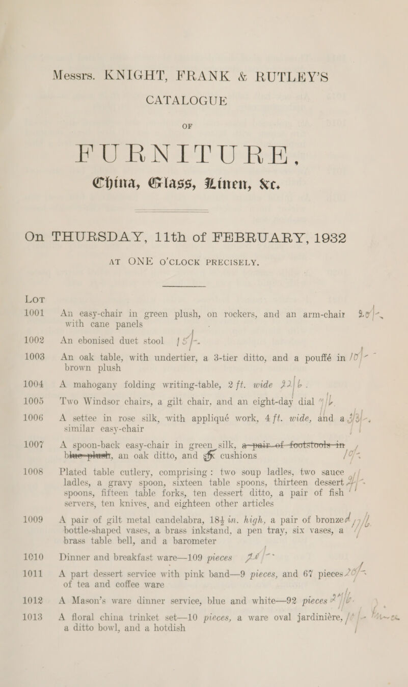 CATALOGUE OF Pee iv N FTO Re: China, Glass, Linen, Ke.  On THURSDAY, 11th of FEBRUARY, 19382 AT ONE O CLOCK PRECISELY. Lor 1001 An easy-chair in green plush, on rockers, and an arm-chair a0 with cane panels ; 1002 An ebonised duet stool 1] -. ; eA 1003. An oak table, with undertier, a 3-tier ditto, and a pouffé in /0/~ brown plush 1004 A mahogany folding writing-table, 2 ft. wide 22 ie | ] 1005 ‘Two Windsor chairs, a gilt chair, and an eight-day dial ” Ib. 1006 A settee in rose silk, with appliqué work, 4 ft. wide, and a JY. similar easy-chair | s 1007 A spoon-back easy-chair in green silk, a~paiot-tootstoots-t blve~phush, an oak ditto, and gf cushions /O- 1008 Plated table cutlery, comprising: two soup ladles, two sauce | // ladles, a gravy spoon, sixteen table spoons, thirteen dessert ~;~~ spoons, fifteen table forks, ten dessert ditto, a pair of fish ‘’ servers, ten knives, and eighteen other articles 1009 A pair of gilt metal candelabra, 184 in. high, a pair of bronzed /7 jh bottle-shaped vases, a brass inkstand, a pen tray, six vases, a // brass table bell, and a barometer 1010 Dinner and breakfast ware—109 pieces 24 /~~ 1011. A part dessert service with pink band—9 pieces, and 67 pieces 4 6/-. of tea and coffee ware / F : . . mM ff. 1012 A Mason’s ware dinner service, blue and white—92 pieces AG. 1013 A floral china trinket set—10 pieces, a ware oval jardiniére, /* |) “t~ce a ditto bowl, and a hotdish