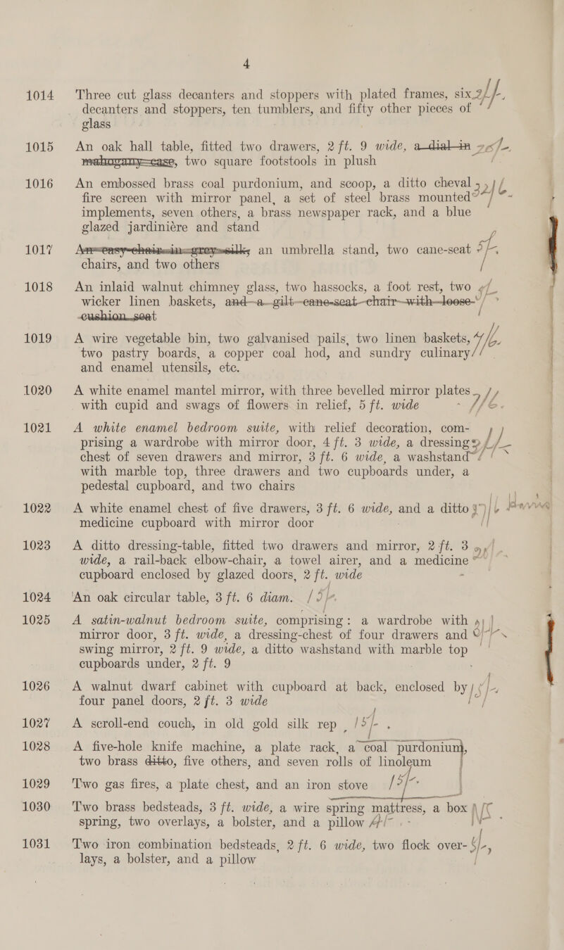 / 1014 Three cut glass decanters and stoppers with plated frames, six Zh f- ; decanters and stoppers, ten tumblers, and ie other pieces of ° glass 4 1015 An oak hall table, fitted two drawers, 2 ft. 9 wide, sad 5 two square footstools in plush : 1016 An embossed brass coal purdonium, and scoop, a ditto cheval , 2 6. fire screen with mirror panel, a set of steel brass mounted” je implements, seven others, a brass newspaper rack, and a blue glazed jardiniére and stand : 1017 ; an umbrella stand, two cane-seat r  1018 An inlaid walnut chimney glass, two hassocks, a foot rest, two ¢/ wicker linen baskets, and—a—gilt— -canenseat—chatin—with—loose-/ -cushion..seat / 1019 A wire vegetable bin, two galvanised pails, two linen baskets, 7, /, two pastry boards, a copper coal hod, and sundry culinary and enamel utensils, etc. 1020 A white enamel mantel mirror, with three bevelled mirror plates_ /, with cupid and swags of flowers in relief, 5 ft. wide : // é. 1021 A white enamel bedroom suite, with relief decoration, com- ) prising a wardrobe with mirror door, 4 ft. 3 wide, a dressing 2 / I< chest of seven drawers and mirror, 3 ft. 6 wide, a washstand™ . with marble top, three drawers and two cupboards under, a pedestal cupboard, and two chairs til ie medicine cupboard with mirror door 1023 =A ditto dressing-table, fitted two drawers and mirror, 2 ft. 3 aK wide, a rail-back elbow-chair, a towel airer, and a medicine © cupboard enclosed by glazed doors, 2 ft. wide ; 1024 ‘An oak circular table, 3 ft. 6 diam. /<, In 1025 A _ satin-walnut bedroom suite, comprising : a wardrobe with d} | Le mirror door, 3 ft. wide, a dressing- chest of four drawers and ©/~ swing mirror, 2 ft. 9 we, a ditto washstand with marble top — cupboards under, 2 ft. 9 | 1026 <A walnut dwarf cabinet with cupboard at back, enclosed by 1S] four panel doors, 2 ft. 3 wide wy 1027 A scroll-end couch, in old gold silk rep | / sf. 1028 A five-hole knife machine, a plate rack, a Seal -purdoniuni, two brass ditto, five others, and seven rolls of linoleum i 1029 ‘Two gas fires, a plate chest, and an iron stove [3 1030 ‘Two brass bedsteads, 3 ft. wide, a wire spring mattress, a — spring, two overlays, a bolster, and a pillow Pr. A ‘ 1031 Two iron combination bedsteads, 2 ft. 6 wide, two flock over- Me : lays, a bolster, and a pillow