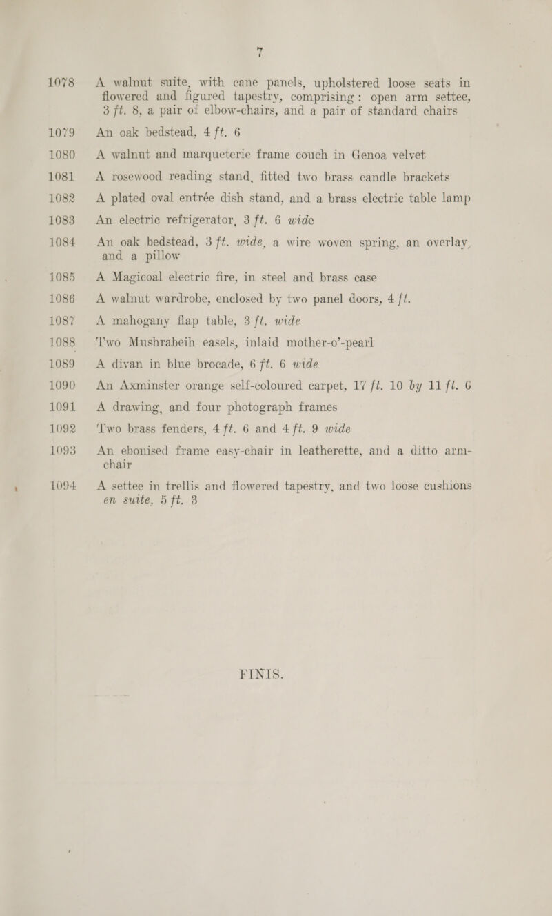 1078 1079 1080 1081 1082 1083 1084 1085 1086 1087 1088 1089 1090 1091 1092 1098 LO94 7 A walnut suite, with cane panels, upholstered loose seats in flowered and figured tapestry, comprising: open arm settee, 3 ft. 8, a pair of elbow-chairs, and a pair of standard chairs An oak bedstead, 4 ft. 6 A walnut and marqueterie frame couch in Genoa velvet A rosewood reading stand, fitted two brass candle brackets A plated oval entrée dish stand, and a brass electric table lamp An electric refrigerator, 3 ft. 6 wide An oak bedstead, 3 ft. wide, a wire woven spring, an overlay, and a pillow A Magicoal electric fire, in steel and brass case A walnut wardrobe, enclosed by two panel doors, 4 ft. A mahogany flap table, 3 ft. wide wo Mushrabeih easels, inlaid mother-o’-pearl A divan in blue brocade, 6 ft. 6 wide An Axminster orange self-coloured carpet, 17 ft. 10 by 11 fl. 6 A drawing, and four photograph frames ‘Two brass fenders, 4 ft. 6 and 4 ft. 9 wide An ebonised frame easy-chair in leatherette, and a ditto arm- chair A settee in trellis and flowered tapestry, and two loose cushions on sutie, 5 ft, 3 FINIS.