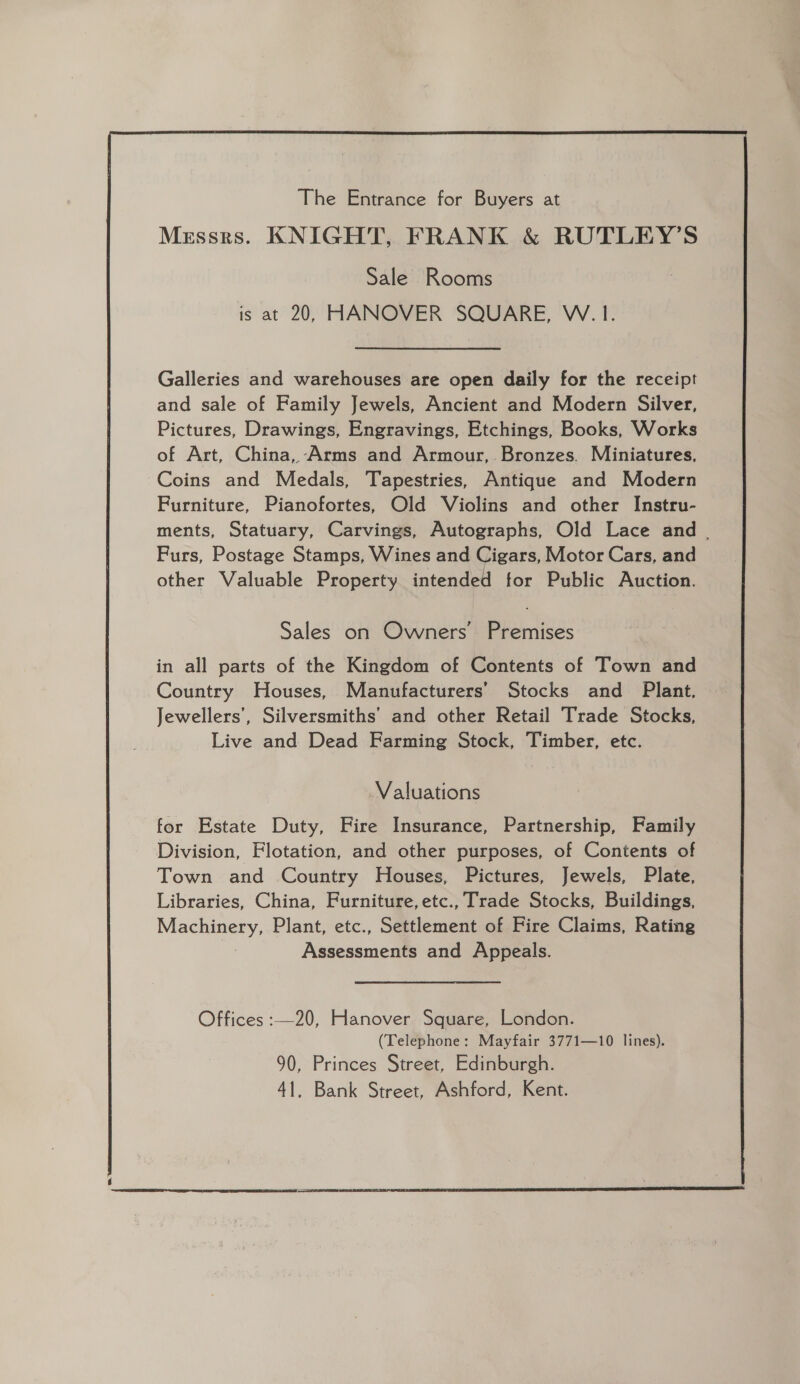 The Entrance for Buyers at Messrs. KNIGHT, FRANK &amp; RUTLEY’S Sale Rooms is at 20, HANOVER SQUARE, W. I. Galleries and warehouses are open daily for the receipt and sale of Family Jewels, Ancient and Modern Silver, Pictures, Drawings, Engravings, Etchings, Books, Works of Art, China, -Arms and Armour, Bronzes. Miniatures, Coins and Medals, Tapestries, Antique and Modern Furniture, Pianofortes, Old Violins and other Instru- ments, Statuary, Carvings, Autographs, Old Lace and . Furs, Postage Stamps, Wines and Cigars, Motor Cars, and other Valuable Property intended for Public Auction. Sales on Owners’ Premises in all parts of the Kingdom of Contents of Town and Country Houses, Manufacturers’ Stocks and Plant, Jewellers’, Silversmiths’ and other Retail Trade Stocks, Live and Dead Farming Stock, Timber, etc. Valuations for Estate Duty, Fire Insurance, Partnership, Family Division, Flotation, and other purposes, of Contents of Town and Country Houses, Pictures, Jewels, Plate, Libraries, China, Furniture, etc., Trade Stocks, Buildings, Machinery, Plant, etc., Settlement of Fire Claims, Rating Assessments and Appeals. Offices :—20, Hanover Square, London. (Telephone: Mayfair 3771—10 lines). 90, Princes Street, Edinburgh. 41, Bank Street, Ashford, Kent. 