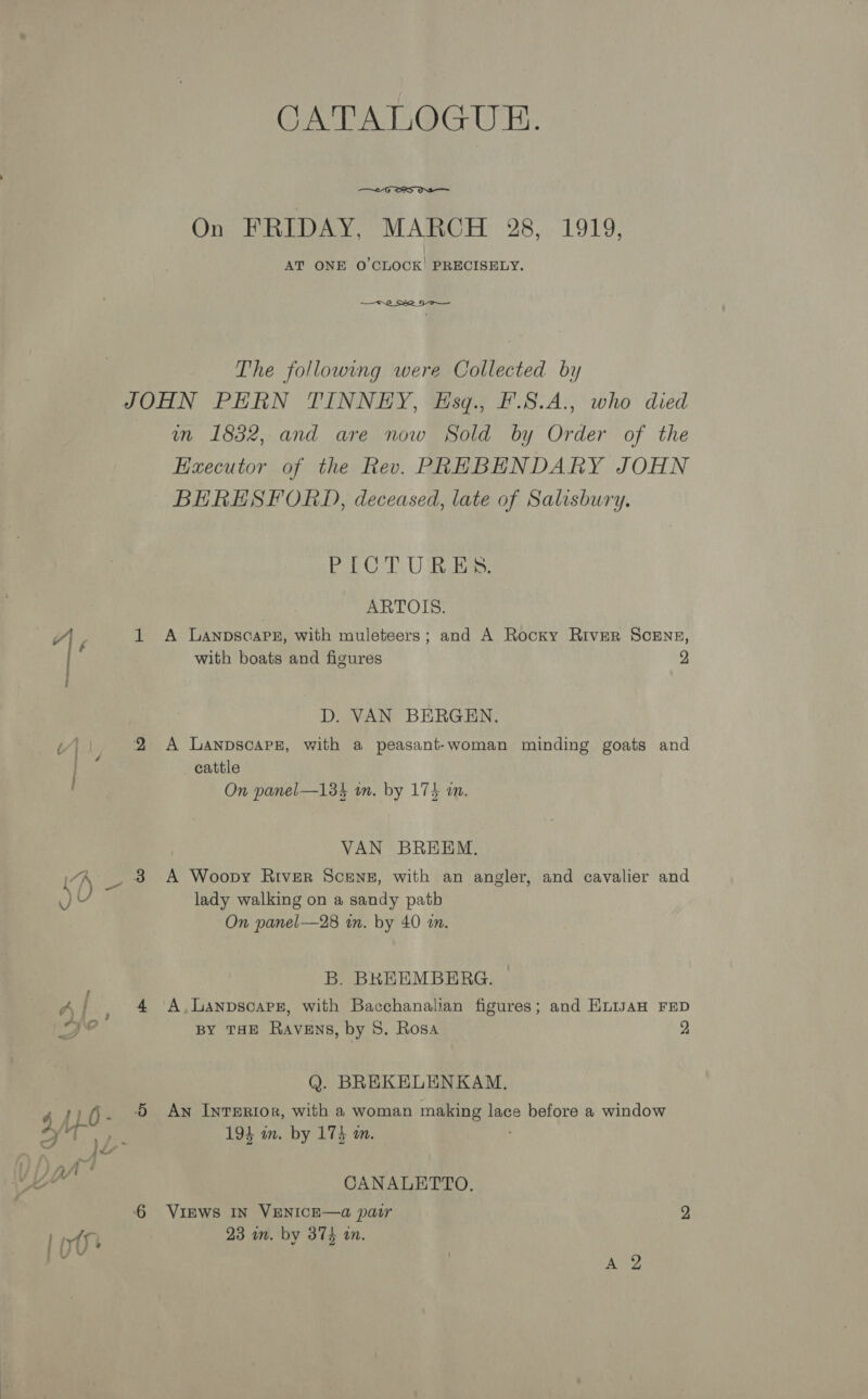 CATALOGUE.  On FRIDAY, MARCH 28, 1919, AT ONE O'CLOCK’ PRECISELY. —— WG Sie Se The following were Collected by JOHN PERN TINNEY, Esq., F'.S.A., who died m 1852, and are now Sold by Order of the Executor of the Rev. PREBENDARY JOHN BERESFORD), deceased, late of Salisbury. Pa © TU Rube ARTOIS. 1 <A Lanpsoarez, with muleteers; and A Rocky River ScENE, with boats and figures 2 D. VAN BERGEN. 2 A Lanpscars, with a peasant-woman minding goats and cattle On panel—13%4 wn. by 174 a. VAN BREEM. 3 A Woopy River Scenes, with an angler, and cavalier and lady walking on a sandy patb On panel—28 tn. by 40 in. B. BREEMBERG. 4 A.Lanpscoars, with Bacchanalian figures; and EnisAH FED BY THE Ravens, by 8. Rosa 2 Q. BREKELENKAM. Aw Interior, with a woman making lace before a window 193 m. by 173 m. CANALETTO. 6 Vipws IN VENICE—a pair 2 23 un. by 374 an.