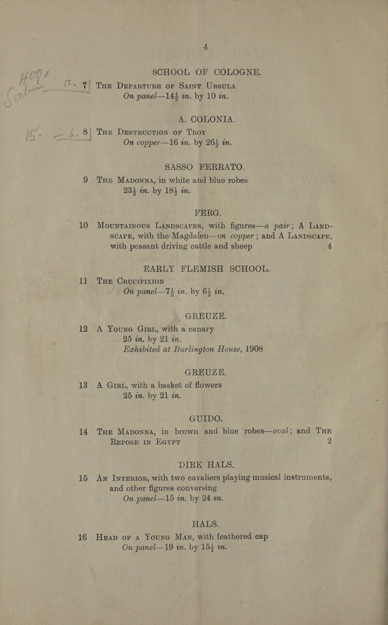 10 11 12 13 14 15 16 8CHOOL OF COLOGNE. On panel—144 an. by 10 an. A. COLONIA. THE DEstTRUCTION oF TROY On copper—16 in. by 263 an. SASSO FERRATO. THE Maponna, in white and blue robes 234 an. by 184 in. FERG. Movuntainous Lanpscapss, with figures—a pair; A Lanp- SCAPE, with the Magdalen—on copper ; and A LANDSCAPE, with peasant driving cattle and sheep 4 EARLY FLEMISH SCHOOL. THE CRUCIFIXION il Me Gi On panel—7s wn. by 6 an. GREUZEH. A Youne Gig, with a canary 25 in. by 21 wm. Hahibited at Burlington House, 1908 GREUZE. A GIRL, with a basket of flowers 25 an. by 21 an. GUIDO. Tar Maponna, in brown and blue robes—oval; and THE REPOSE IN H@ypr 2 DIRK HALS. An InTERI0R, with two cayaliers playing musical instruments, and other figures conversing On panel—15 an, by 24 an. HALS. Heap or A Youne May, with feathered cap On panel—19 in. by 154 a.