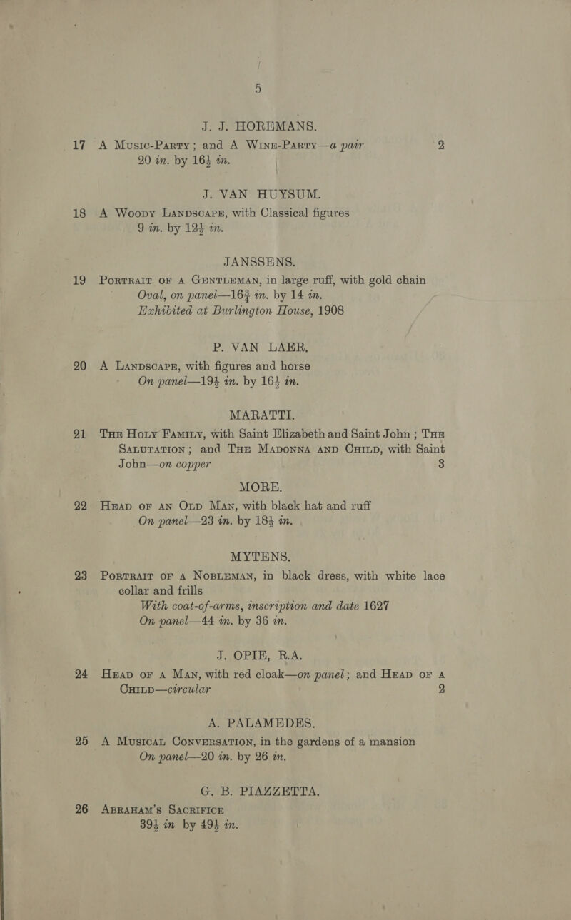 18 19 20 21 22 23 24 25 26 J. J. HOREMANS. A Moustc-Party; and A Winn-Party—a pat 2 20 in. by 163 a. J. VAN HUYSUM. A Woopy LanpscaPez, with Classical figures 9 in. by 124 an. JANSSENS. PoRTRAIT OF A GENTLEMAN, in large ruff, with gold chain Oval, on panel—16? wn. by 14 a. Exhibited at Burlington House, 1908 P. VAN LAER. A LanpscaPe, with figures and horse On panel—194 an. by 164 an. MARATTI. THE Hoty Famitny, with Saint Elizabeth and Saint John ; Tur SALUTATION; and THE Maponna AND CHILD, with Saint John—on copper 3 MORE. HEAD oF AN Otp Mav, with black hat and ruff On panel—23 in. by 184 am. MYTENS. PorTRAIT OF A NOBLEMAN, in black dress, with white lace collar and frills With coat-of-arms, inscription and date 1627 On panel—44 in. by 36 m. dat) PAL, Hea, Heap oF A Many, with red cloak—on panel; and Heap oF A Cuinp—circular 2 A. PALAMEDES. A Musicat ConveRSATION, in the gardens of a mansion On panel—20 in. by 26 an. Gab PIBAZ Her A; ABRAHAM'S SACRIFICE 394 wm by 493 in.