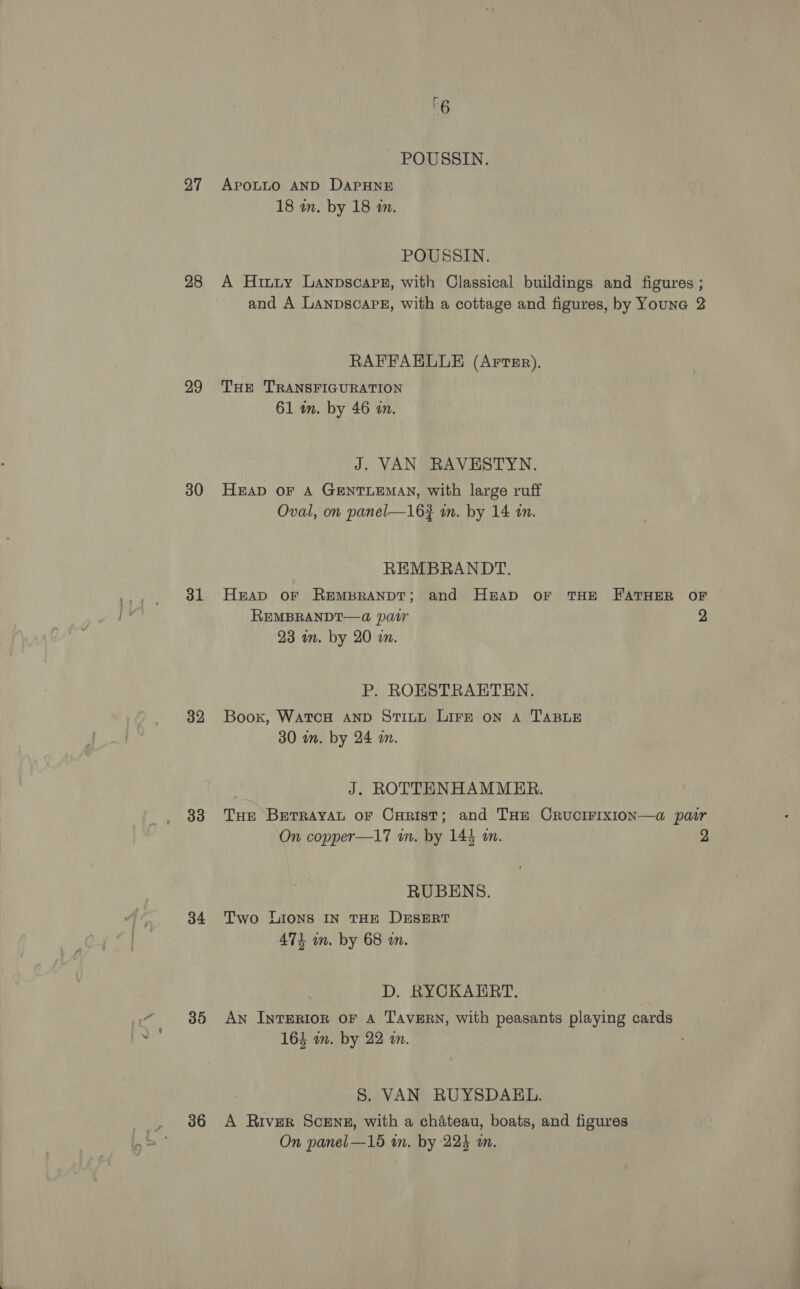 27 28 29 30 31 32 33 34 36 rc 6 POUSSIN. APOLLO AND DAPHNE 18 in. by 18 in. POUSSIN. A Hiuuty Lanpscarer, with Classical buildings and figures ; and A Lanpscape, with a cottage and figures, by Youne 2 RAFFAELLE (Arter). THE TRANSFIGURATION 61 wm. by 46 an. J. VAN RAVESTYN. HAD OF A GENTLEMAN, with large ruff Oval, on panel—16# in. by 14 in. REMBRANDT. Heap OF REMBRANDT; and HgrAap oFr THE FATHER OF REMBRANDT—@ pair 2 23 in. by 20 in. P. ROESTRAETEN. Boox, WatcH AND Stitt LIFE on A TABLE 30 m. by 24 a. J. ROTTENHAMMER. THe BetrrayaAL oF Carist; and THe CRucIFIXION—a pair On copper—17 in. by 144 m. | 2 RUBENS. Two LIons IN THE DESERT 474 mm. by 68 wm. D. RYCKAERT. An IntTERIOR OF A TAVERN, with peasants playing cards 163 wm. by 22 an. S. VAN RUYSDAEL. A River Screng, with a chateau, boats, and figures On panel —15 im. by 224 a.