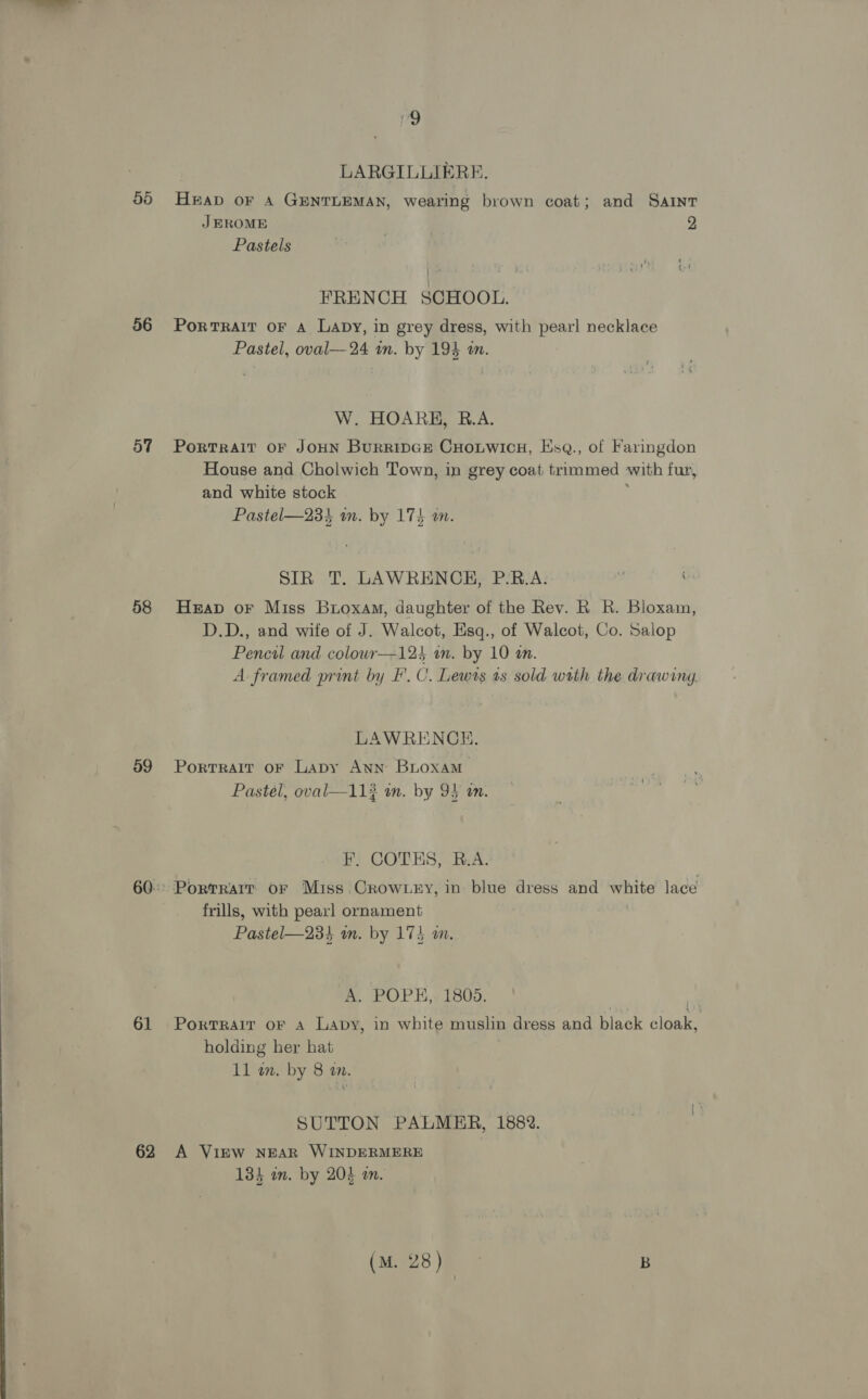 LARGILLIERE. 55 Heap or A GENTLEMAN, wearing brown coat; and Saint JEROME 2 Pastels FRENCH SCHOOL. 56 Portrait oF A Lapy, in grey dress, with pearl necklace Pastel, oval—24 in. by 194 an. W. HOARE, R.A. 57 Portrait oF JoHN BurripGe CuHoutwics, Hsq., of Faringdon House and Cholwich Town, in grey coat trimmed with fur, and white stock Pastel—233 im. by 174 wm. SIR T. LAWRENCE, P.B.A. 58 Heap or Miss Broxam, daughter of the Rev. R R. Bloxam, D.D., and wife of J. Walcot, Eisq., of Walcot, Co. Salop Pencil and colouwr—124 a. by 10 an. A framed print by F.C. Lewts as sold with the drawing. LAWRENCE. 59 Portrait or Lapy Ann BLoxam Pastél, oval—11# am. by 94 on. F, COTES, R.A. 60: Portrarr or Miss.Crow ey, in blue dress and white lace frills, with pearl ornament Pastel—234 wm. by 173 an. A. POPE,. 1805. 61 Porrrarr oF a Lapy, in white muslin dress and Black naar holding her hat 11 wm. by 8 am. SUTTON PALMER, 1882. 62 A Virw NEAR WINDERMERE 133 in. by 204 an. (mie2s eS B
