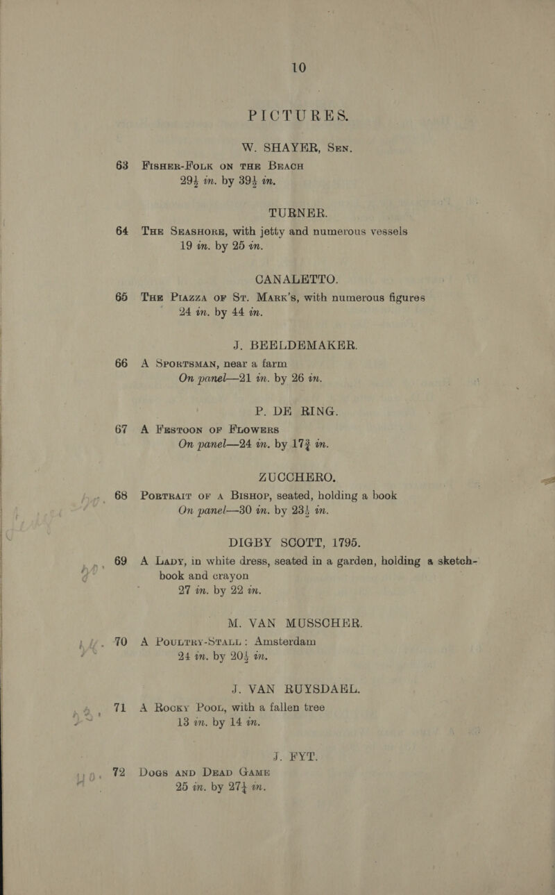 63 64 65 66 67 69 10 71 10 PICTURES. W. SHAYER, Sen. HisHER-FoLK ON THE BEACH 294 am. by 394 wm, TURNER. THe SEASHORE, with jetty and numerous vessels 19 am. by 25 an. CANALETTO. THe Piazza or St. Marr’s, with numerous figures 24 wn. by 44 an. J. BEELDEMAKER. A SPORTSMAN, near a farm On panel—21 tn. by 26 an. P. DE RING. A EEstToon oF FLOWERS On panel—24 an. by 17 an. ZUCCHERO. Portrait oF A BisHop, seated, holding a book On panel—30 in. by 235 an. DIGBY SCOTT, 17965. A Lapy, in white dress, seated in a garden, holding a sketch- book and crayon 27 in. by 22 m. M. VAN MUSSCHER. A Pouutry-Statu: Amsterdam 24 am. by 204 an. J. VAN RUYSDAKEL, A Rocky Poon, with a fallen tree 13 wm. by 14 a. J. YT: Doa@s AnD DEAD GAME