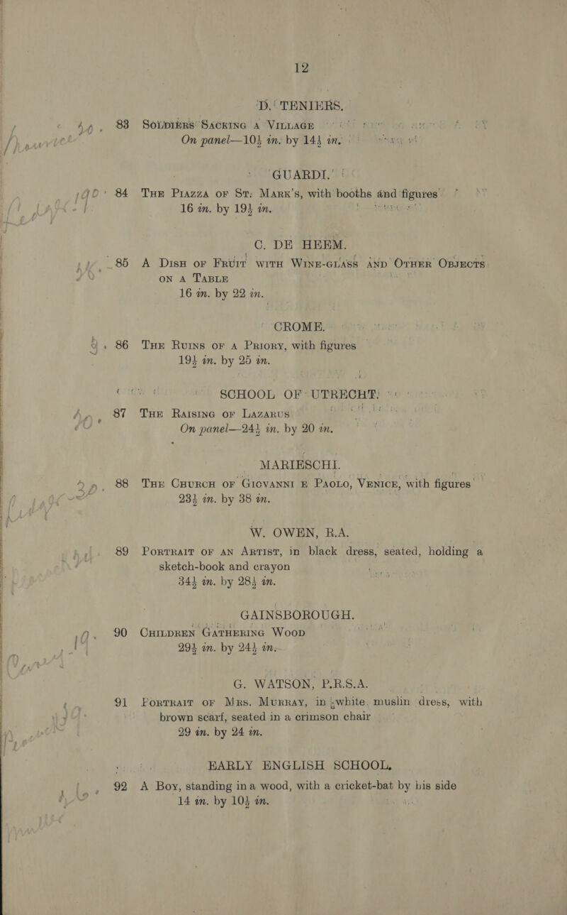 83 _ 85 86 87 88 89 90 1 92 12 ‘D.' TENIERS. Sotpiers’ SackInG A VILLAGE 9° |: On panel—103 in. by 143 an. GUARDI.' THE Piazza oF St: Marx’s, with booths ii peony 16 m. by 19% an. aa C. DE HEEM. A DisH or Faure WItH WINE- GLASS AND Orrnby: OpsEcTS oN A TABLE 16 m. by 22 an. CROME. THE Ruins oF A Priory, with figures 193 on. by = m. SCHOOL OF UT ee THe Raisinc or LAZARUS On panel—244 in. by 20 wm. MARIESCHI. THE CHURCH OF GICVANNI E Paoto, VENICE, with figures. 234 in. by 38 an. W. OWEN, R.A. | PoRTRAIT OF AN ARTIST, in black dress, seated, holding a sketch-book and crayon 344 m. by 28) am. GAINSBOROUGH. OHILDREN GATHERING Woop 294 un. by 244 on. G. WATSON, P.R.S.A. Portrair oF Mrs. Murray, in white. muslin dress, with brown scart, seated in a crimson chair 29 wn. by 24 m. EARLY ENGLISH SCHOOL, A Boy, standing ina wood, with a cricket-bat poy his side 14 in. by 103 an. |