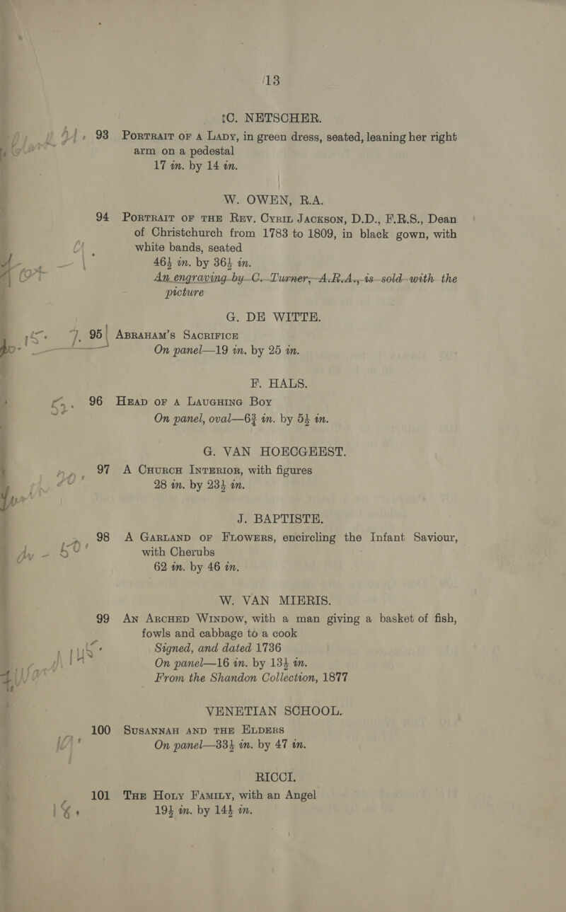 18 tC. NETSCHER. h | ‘|, 93 Porrrart or a Lapy, in green dress, seated, leaning her right arm on a pedestal 17 in. by 14 in. W. OWEN, R.A. 94 PoRTRAIT OF THE Rey. Cyrin Jackson, D.D., F.R.S., Dean of Christchurch from 1783 to 1809, in black gown, with white bands, seated : o 464 in. by 364 in. yr An engraving-byC.Turner,-A.R.A.,-4s—sold—with the picture G. DE WITTE. Ss ye 95 | ABRAHAM’S SACRIFICE a On panel—19 in. by 25 i. FE. HALS. ry, 96 Heap or a Lavenine Boy ed On panel, oval—63 in. by 54 an. G. VAN HOECGEEST. »,, 91 A CxHuRcH INTERIOR, with figures 7* 28 in. by 234 in. J. BAPTISTE. | ee 98 A GaRLAND oF FLOWERS, encircling the Infant Saviour, : b ¥ with Cherubs 62 in. by 46 in. W. VAN MIERIS. 99 An ArcHED WINDow, with a man giving a basket of fish, fowls and cabbage to a cook ' Signed, and dated 1736 AN On panel—16 in. by 134 m. Va From the Shandon Collection, 1877 VENETIAN SCHOOL. om 100 SusaNNAH AND THE ELDERS i)” On panel—334 in. by 47 tn. RICCI. 101 Tae Hoty Famity, with an Angel ' 194 in. by 144 on.