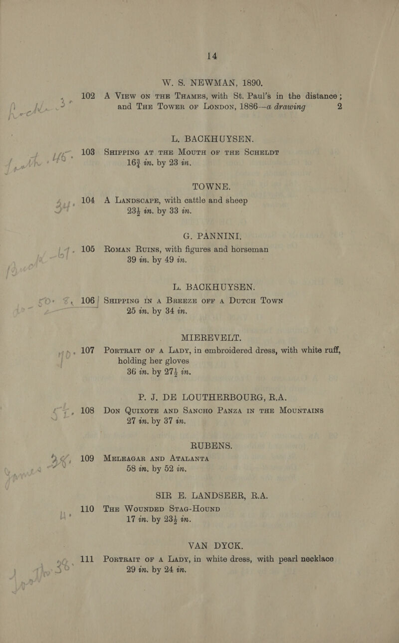 102 103 104 108 109 110 WA14 14 W. S. NEWMAN, 1890. A VigEw ON THE THaMEs, with St. Paul’s in the distance ; and Tue Tower or Lonpon, 1886-—a drawing 2 L, BACKHUYSEN. SHIPPING AT THE MoutxH oF THE SCHELDT 163 im. by 23 an. TOWNE. A Lanpscapez, with cattle and Wes 234 in. by 33 m. G. PANNINI. Roman Rutns, with figures and horseman 39 in. by 49 wm. L. BACKHUYSEN. SHIPPING IN A BREEZE OFF A DutcH Town 25 an. by 34 m. MIEREVELT. PorTRAIT OF A Lapy, in embroidered dress, with white ruff, holding her gloves 36 in. by 274 an. P. J. DE LOUTHERBOURG, B.A. Don QuIxoTE AND SANCHO PaNnzA IN THE MOUNTAINS 27 an. by 37 wn. RUBENS. MELEAGAR AND ATALANTA 58 in. by 52 an, SIR E. LANDSEER, B.A. Tue WovunDED Srac-Hounp 17 m. by 234 an. VAN DYCK. PortTRAIT OF A LaDy, in white dress, with pearl necklace