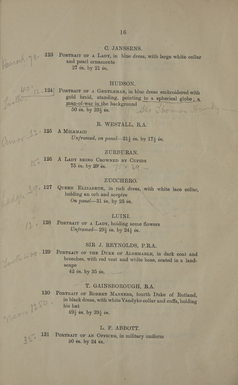 C. JANSSENS. 123 Portrait oF A Lapy, in blue dress, with large white collar and pearl ornaments 27 wm. by 21 an, HUDSON. _124| Porrrait or 4 GENTLEMAN, in blue dress embroidered with A gold braid, standing, pointing to a spherical globe; a man-of-war in the background aay Pe... =a 60 in. by 394 in. R. WESTALL, R.A. » 125 A Minxmarp Unframed, on panel—214 in. by 174 an. ZURBURAN. 126 A Lapy BEING CROWNED By CUPIDS 75 wm. by 29 a. f 28 . ~~ ZUCCHERO. 127 QuEEN ELIZABETH, in rich dress, with white lace collar, holding an orb and sceptre On panel— 31 wn, by 25 an. LUINLI. 128 Portrait or A Lapy, holding some flowers Unframed— 294 an. by 244 m. SIR J. REYNOLDS, P.R.A. 129 Porrrarr of THE DUKE oF ALBEMARLE, in dark coat and breeches, with red vest and white hose, seated in a land- scape 42 wm. by 38 wm. 'T GAINSBOROUGH, R.A. 130 Portrait oF Ropert Manners, fourth Duke of Rutland, in black dress, with white Vandyke collar and cuffs, holding his hat 49} in. by 394 an. Dee ABBOTT. 131 PorTRaIT oF AN OFFICER, in military uniform