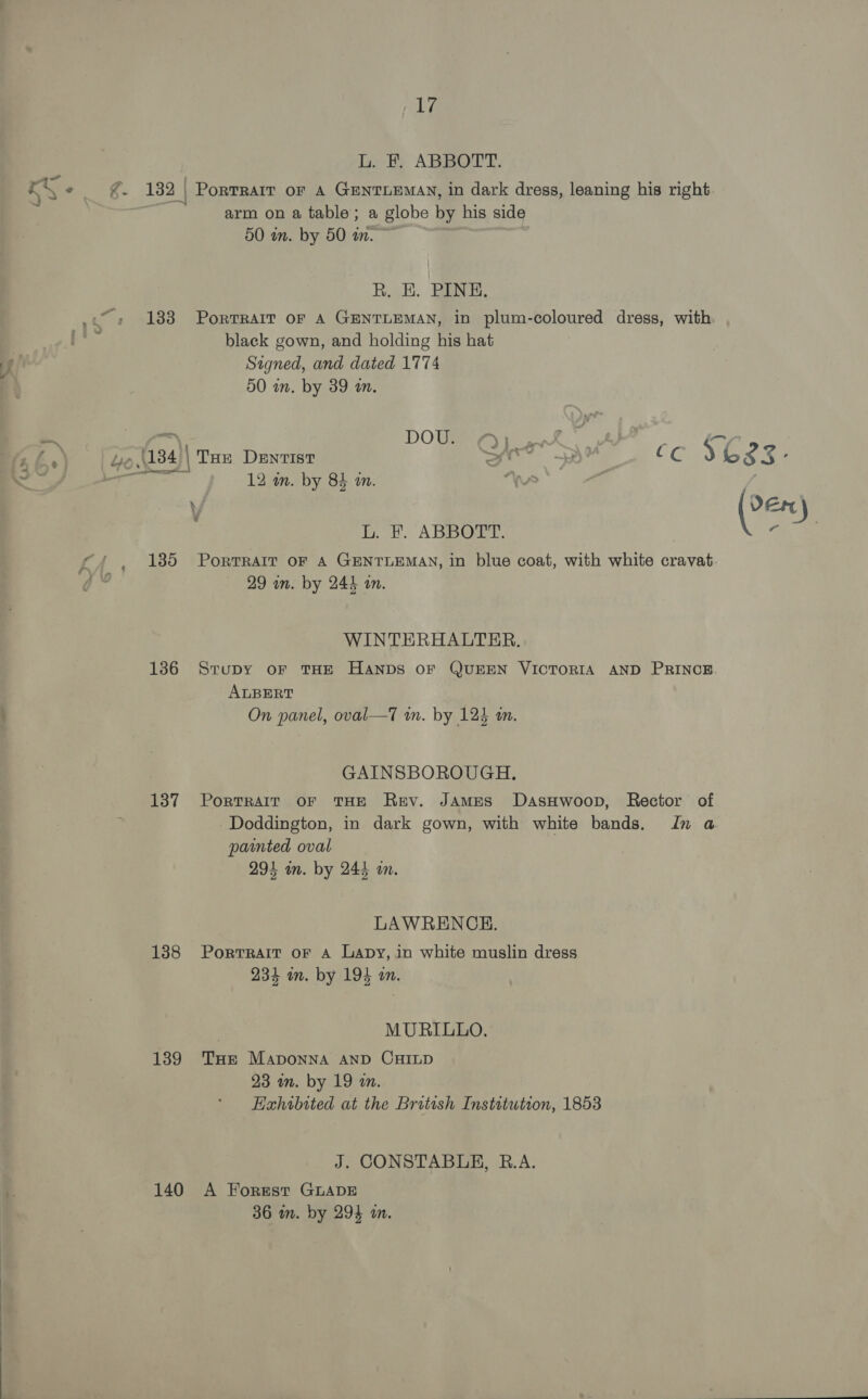 L. EF. ABBOTT. S3 aie 132 | PorRTRAIT OF A GENTLEMAN, in dark dress, leaning his right arm on a table; a globe by his side 50 in. by 50 wm. R. EH. PINE. 133 Portrait oF A GENTLEMAN, in plum-coloured dress, with. black gown, and holding his hat Signed, and dated 1774 50 in. by 39 an. SE cant DOWN eye kof Rey: E . Ye,\134)| Tae Dentist fr CC ) 6838 ' i oo 12 in. by 84 in. “Ws : \y (le ) L. F. ABBOTT. aE c/ , 185 Porrrarr or a GenriEmay, in blue coat, with white cravat yt 29 in. by 244 in. WINTERHALTER. 1386 Srupy oF THE HANDS OF QUEEN VICTORIA AND PRINCE. ALBERT . . 7 1 . On panel, oval—T wn. by 124 an. GAINSBOROUGH. 137 Portrait or THE Rey. James DasHwoop, Rector of Doddington, in dark gown, with white bands. In a painted oval 294 im. by 244 am. LAWRENCE. 138 Porrrait oF A Lapy, in white muslin dress 234 in. by 194 an. MURILLO. 139 Tue Maponna AND CHILD 23 an. by 19 a. Haxhibited at the British Instatution, 1853 J. CONSTABLE, R.A. 140 A Forest GLADE