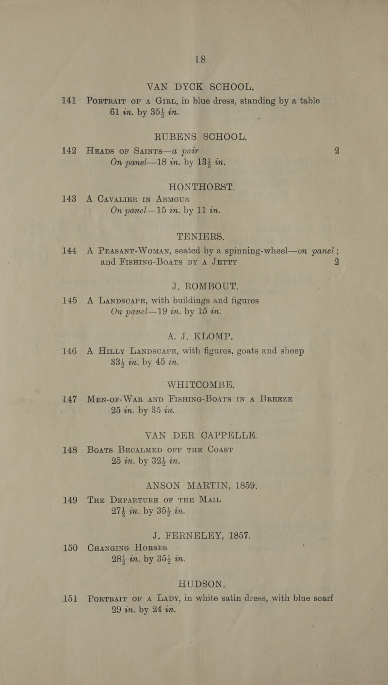 141 142 143 144 145 146 147 148 150 151 18 VAN DYCK SCHOOL. PORTRAIT OF A GiRz, in blue dress, standing by a table 61 im. by 354 am. RUBENS SCHOOL. HEADS oF SAINTS—a pair On panel—18 in. by 134 an. HONTHORST. A CAVALIER IN ARMOUR On panel—15 in. by 11 an. TENIERS. and FisHina-Boats BY A JETTY J. ROMBOUT. A LanpscaPps8, with buildings and figures A. J. KLOMP. A Hinty Lanpscapr, with figures, goats and sheep WHITCOMBE. Mern-or-Wark AND FisHING-BoATs IN A BREEZE VAN DER CAPPELLE. Boats BECALMED OFF THE COAST ANSON MARTIN, 1889. THe DEPARTURE OF THE Maru J. FERNELEY, 1857. CHANGING HorsES HUDSON. Portrait oF A Lapy, in white satin dress, with blue scarf 2