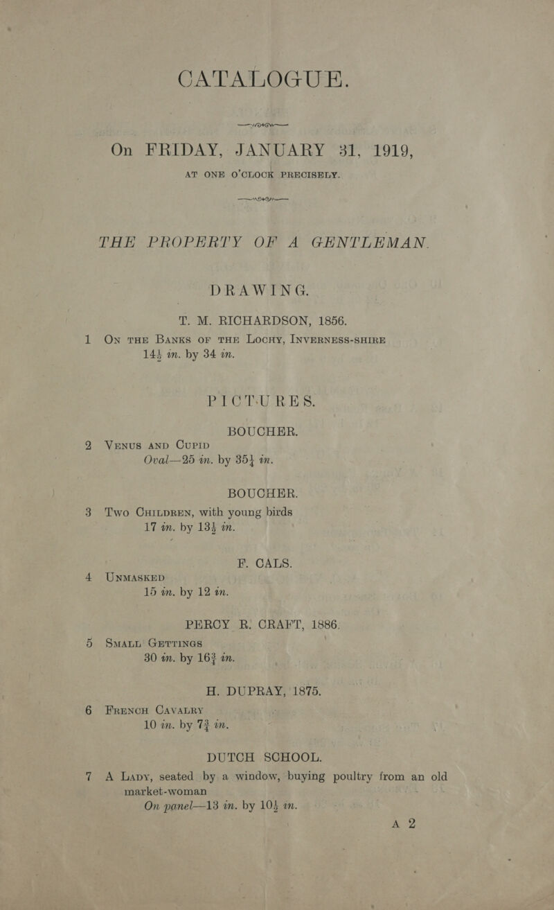 CATALOGUE. —vVO+*Ow— On FRIDAY, JANUARY 31, 1919, AT ONE O'CLOCK PRECISELY. NNO THE PROPERTY OF A GENTLEMAN. DRAWING. T. M. RICHARDSON, 1856. On THE Banks oF THE LocHy, INVERNESS-SHIRE 144 an. by 34 an. eel Ce a Ee, BOUCHER. VENUS AND CUPID Oval—25 am. by 354 an. BOUCHER. Two CHILDREN, with young birds 17 in. by 134 an. F. CALS. UNMASKED 15 am. by 12 an. PERCY R. CRAFT, 1886. SMALL GETTINGS 30 wn. by 162 an. H. DUPRAY, 1875. FRENCH CAVALRY 10 in. by 72 an. DUTCH SCHOOL. A Lapy, seated by a window, buying poultry from an old market-woman . On panel—13 wn. by 105 an. aa,