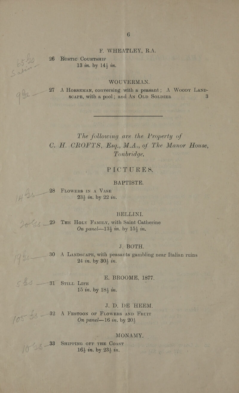 26 27 28 ao 30 dl 32 33 F. WHEATLEY, B.A. Rustic CourtsHip 13 m. by 145 m. WOUVERMAN, A HorsEMAN, conversing with a peasant; A Woopy Lanp- SCAPE, with a pool; and AN OLp SoLpIER 3 The following are the Property of AH. CROFT'S, Esq., M.A., of The Manor House, Tonbridge. BagC Tel RBs: BAPTISTE. FLOWERS IN A VASE 23% am. by 22 wm. BELUINI. Tat Hoty Famity, with Saint Catherine On panel—134 m. by 153 m. JABOTH: A LanpscaPE, with peasants gambling near Italian ruins 24 in. by 304 in. E. BROOME, 1877. Stitt Lire 15 in. by 184 an. J. D. DE HEEM. A FESTOON OF FLOWERS AND FRUIT On panel—16 wm. by 205 MONAMY., SHIPPING OFF THE Coast PG Lig 164 in. by 234 am.