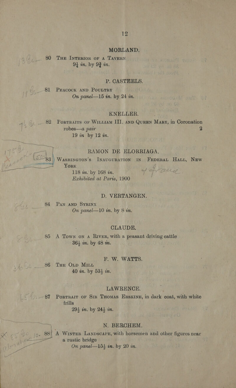MORLAND. 80 THE INTERIOR oF A TAVERN 91 in. by 92 wn. P. CASTEELS. 81 PEACOCK AND PoubtrRy | On panel—156 a. by 24 in. KNELLER. 82 Porrrarrs oF WiLuiAM IT]. anp QumEN Mary, in Coronation robes—a paw : 2 19 im by 12 am. a ] RAMON DE ELORRIAGA. \==-83)) WasHineton’s INAvGuRATION IN Feperan Haun, New eer. | Nga 118 in. by 168 am. Exhibited at Paras, 1900 # D. VERTANGEN. 84 Pan AND SyRINX On panel—10 wn. by 8 an. CLAUDE. 85 A Town on A River, with a peasant driving cattle 364 on. by 48 m. RW... Was, 86 THe Oxup MILL . 40 m. by 534 m. LAWRENCE. 87 Portrait oF Str THomAS ERSKINE, in dark coat, with white frills 294 im. by 244 am. i N. BERCHEM. in, 88 A Winter Lanpscape, with horsemen and other figures near &lt;—_—=&gt;_a rustic bridge : On panel—15} an. by 20 in.