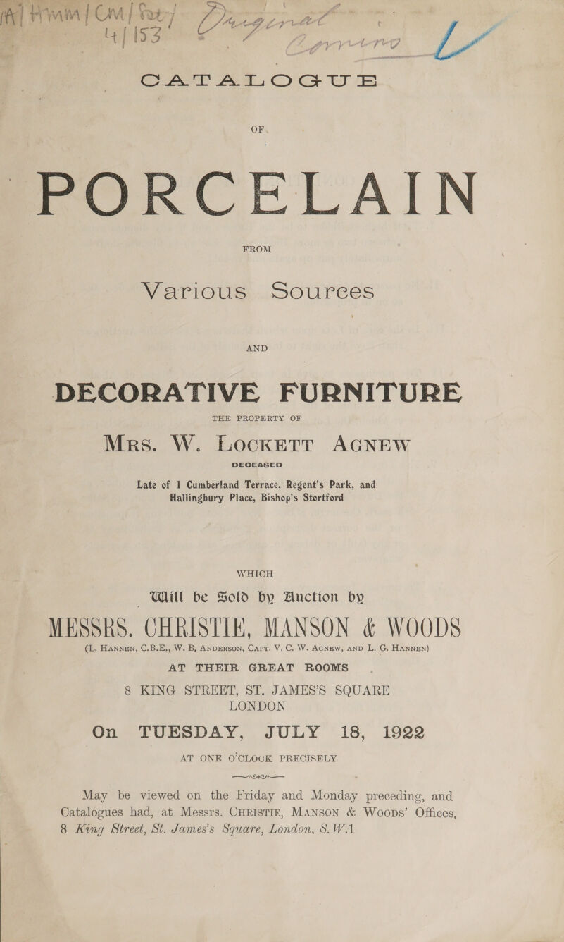 fe] Fria {Cre | : a 6 &gt; H &gt; r QO. 0 q un OF . Pipe, a rst art bei —_ 4 — 7 ae pe Oa ‘ Wi ou s es NE SU ER, 4 Le hs i Ta. OLS ineperer ere bis FROM   PO Various... SOUreES DECORATIVE FURNITURE THE PROPERTY OF Mrs. W. Lockett AGNEW DECEASED Late of 1 Cumberland Terrace, Regent’s Park, and Hallingbury Place, Bishop’s Stortford WHICH — WU obe Sold by Auction by MESH, CHRISTIE, MANSON &amp; WOODS (L. Hannen, C.B.E., W. B, ANDERSON, Capt. V. C. W. AGNEW, AND L. G. HANNEN) AT THEIR GREAT ROOMS 8 KING STREET, ST. JAMESS SQUARE LONDON On TUESDAY, JULY 18, 1922 AT ONE O'CLOCK PRECISELY WAN . May be viewed on the Friday and iacaaee preceding, and Catalogues had, at Messrs. Curistiz, Manson &amp; Woops’ Offices, 8 King Street, St. James's Square, London, S.W.1