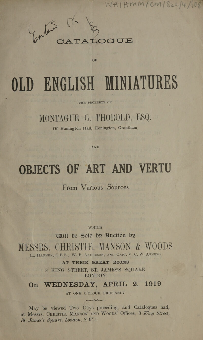 we WA | Rm / CM | Sal {4 JV 0g nl an X CATATLOGU © OF OLD ENGLISH MINIATURES THE PROPERTY OF MONTAGUE G. THOROLD, ESQ. Of Honington Hall, Honington, Grantham AND OBJECTS OF ART AND VERTU From Various Sources W HICH UWHill be Sold by Auction by MESSRS. CHRISTIE, MANSON &amp; WOODS ‘(L. HANNEN, C.B.E., W. B. ANDERSON, AND Capt. V. C. W. AGNEW) AT THEIR GREAT ROOMS 8 KING STREET, ST. JAMES’S SQUARE LONDON On WEDNESDAY, APRIL 2, 1919 AT ONE 0’CLOCK PRECISELY AMO —— May be viewed Two Days preceding, and Catalogues had, at Messrs. CHRISTIE, MANson AND Woops’ Offices, 8 King Street, St. James’s Square, London, S.W.1.