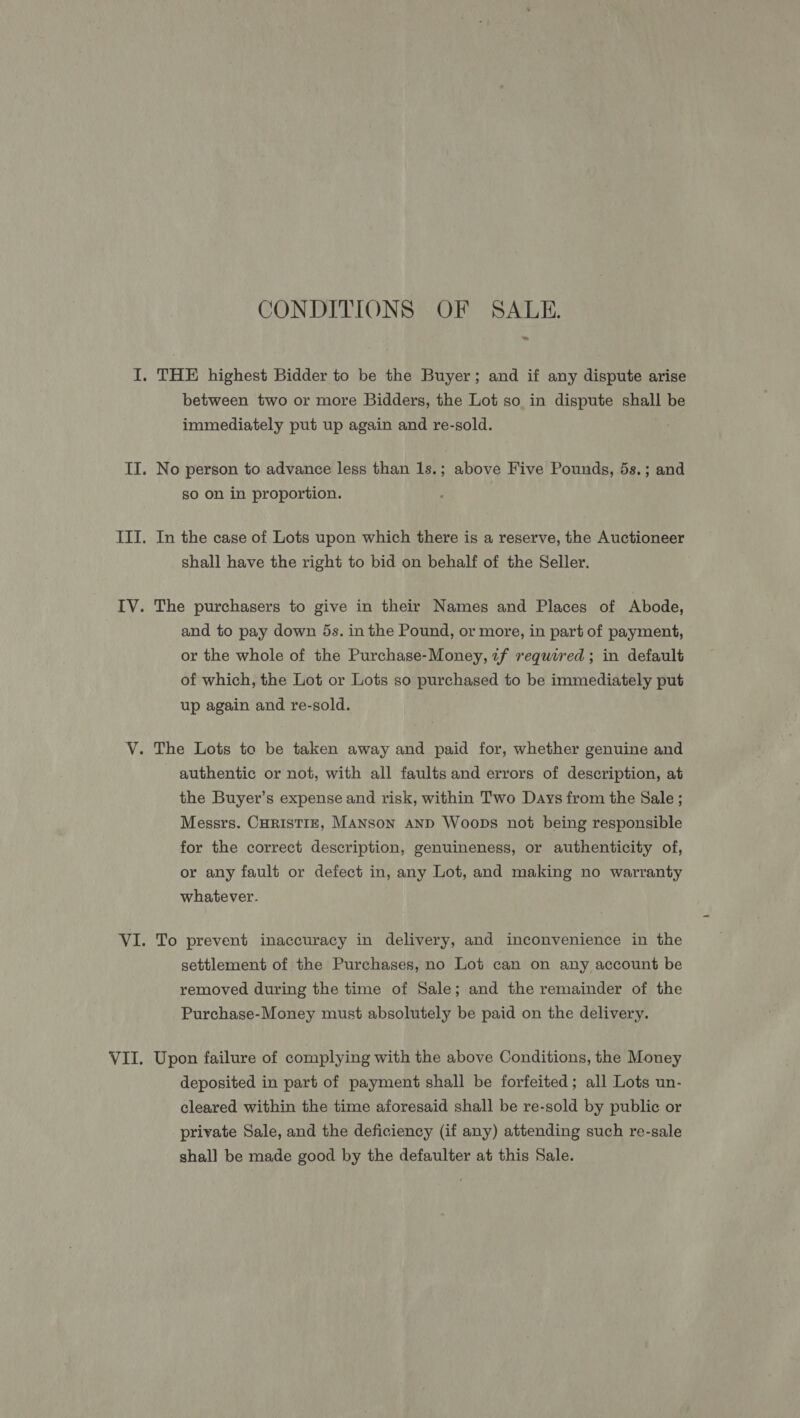 CONDITIONS OF SALE. between two or more Bidders, the Lot so in dispute shall be immediately put up again and re-sold. No person to advance less than 1s.; above Five Pounds, 5s.; and so on in proportion. In the case of Lots upon which there is a reserve, the Auctioneer shall have the right to bid on behalf of the Seller. The purchasers to give in their Names and Places of Abode, and to pay down 5s. in the Pound, or more, in part of payment, or the whole of the Purchase-Money, 7f required ; in default of which, the Lot or Lots so purchased to be immediately put up again and re-sold. authentic or not, with all faults and errors of description, at the Buyer’s expense and risk, within Two Days from the Sale ; Messrs. CHRISTIE, MANSON AND Woops not being responsible for the correct description, genuineness, or authenticity of, or any fault or defect in, any Lot, and making no warranty whatever. To prevent inaccuracy in delivery, and inconvenience in the settlement of the Purchases, no Lot can on any account be removed during the time of Sale; and the remainder of the Purchase-Money must absolutely be paid on the delivery. Upon failure of complying with the above Conditions, the Money deposited in part of payment shall be forfeited; all Lots un- cleared within the time aforesaid shall be re-sold by public or private Sale, and the deficiency (if any) attending such re-sale shall be made good by the defaulter at this Sale.