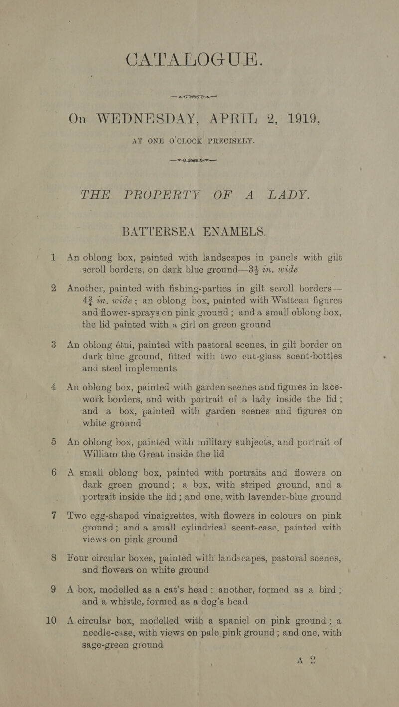 10 CATALOGUE.  On WEDNESDAY, APRIL 2, 1919, AT ONE O'CLOCK, PRECISELY. —Fr2_ S22 9 o— A A ah OO alo ON A MANS 9 Se RN Bp BATTERSEA ENAMELS. Another, painted with fishing-parties in gilt scroll borders— 43 wm. wide; an oblong box, painted with Watteau figures and flower-sprays on pink ground; anda small oblong box, the lid painted with « girl on green ground An oblong étui, painted with pastoral scenes, in gilt border on dark blue ground, fitted with two cut-glass scent-bottles and steel implements An oblong box, painted with garden scenes and figures in lace- work borders, and with portrait of a lady inside the lid; and a box, painted with garden scenes and figures on white ground An oblong box, painted with military subjects, and portrait of William the Great inside the lid A small oblong box, painted with portraits and flowers on dark green ground; a box, with striped ground, and a portrait inside the lid; and one, with lavender-blue ground Two egg-shaped vinaigrettes, with flowers in colours on pink ground; and a small cylindricai scent-case, painted with views on pink ground Four circular boxes, painted with landscapes, pastoral scenes, and flowers on white ground A box, modelled as a cat’s head: another, formed as a bird; and a whistle, formed as a dog’s head A circular box, modelled with a spaniel on pink ground; a needle-case, with views on pale pink ground ; and one, with sage-green ground ¢ Ay?