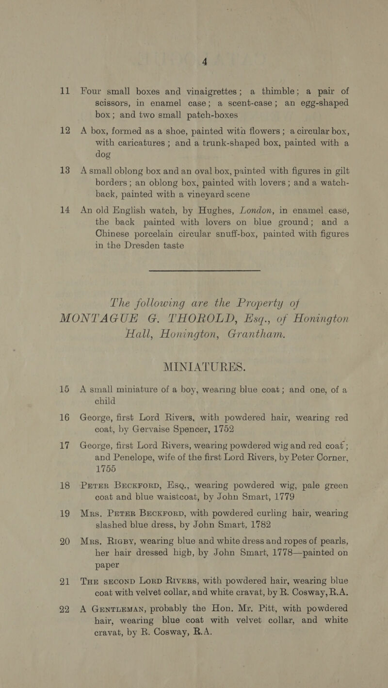 at 12 13 14 Four small boxes and vinaigrettes; a thimble; a pair of scissors, in enamel case; a scent-case; an egg-shaped box; and two small patch-boxes A box, formed as a shoe, painted wita flowers ; a circular box, with caricatures ; and a trunk-shaped box, painted with a dog A small oblong box and an oval box, painted with figures in gilt borders ; an oblong box, painted with lovers ; and a watch- back, painted with a vineyard scene An old English watch, by Hughes, London, in enamel case, the back painted with lovers on blue ground; and a Chinese porcelain circular snuff-box, painted with figures in the Dresden taste The following are the Property of 16 16 is 18 19 20 21 22 Hall, Honngton, Grantham. MINIATURES. A small miniature of a boy, wearing blue coat; and one, of a child George, first Lord Rivers, with powdered hair, wearing. red coat, by Gervaise Spencer, 1752 George, first Lord Rivers, wearing powdered wig and red coat ;_ and Penelope, wife of the first Lord Rivers, by Peter Corner, 1758 PETER BECKFORD, HsqQ., wearing powdered wig, pale green coat and blue waistcoat, by John Smart, 1779 Mrs. Peter BeckrorpD, with powdered curling hair, wearing slashed blue dress, by John Smart, 1782 Mrs. Riapy, wearing blue and white dress and ropes of pearls, her hair dressed high, by John Smart, 1778—painted on paper THE sEcOND Lorp Rivers, with powdered hair, wearing blue coat with velvet collar, and white cravat, by R. Cosway, R.A. A GENTLEMAN, probably the Hon. Mr. Pitt, with powdered hair, wearing blue coat with velvet collar, and white cravat, by R. Cosway, R.A.