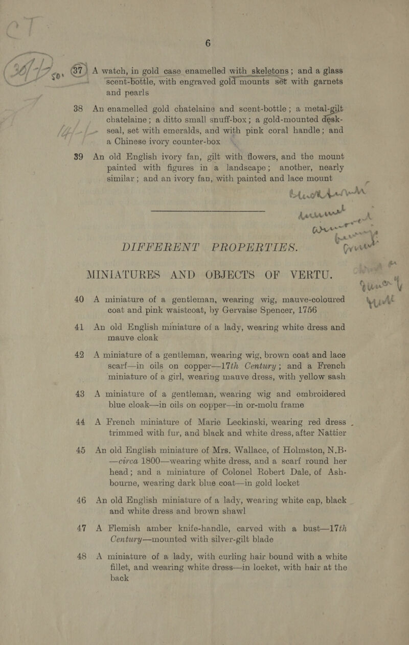 pp ey 7 ea i ’ } { 30/ TGA ow 67) A watch, in gold case enamelled with skeletons; and a glass , ee . | ‘scent-bottle, with engraved gold mounts sét with garnets and pearls 38 An enamelled gold chatelaine and scent-bottle ; a metal-gilt chatelaine ; a ditto small snuff-box; a gold-mounted desk- seal, set with emeralds, and with pink coral handle; and a Chinese ivory counter-box 39 An old English ivory fan, gilt with flowers, and the mount ‘painted with figures in a landscape; another, nearly similar; and an ivory fan, with painted and lace mount bh Anii™M uw rs pee DIFFERENT PROPERTIES. ari cs MINIATURES AND OBJECTS OF VERTU. ea 40 A miniature of a gentleman, wearing wig, mauve-coloured wy At coat and pink waistcoat, by Gervaise Spencer, 1756 41 An old English miniature of a lady, wearing white dress and mauve cloak 42 &lt;A miniature of a gentleman, wearing wig, brown coat and lace scarf—in oils on copper—Il7th Century; and a French miniature of a girl, wearing mauve dress, with yellow sash 43 A miniature of a gentleman, wearing wig and embroidered blue cloak—in oils on copper—in or-molu frame 44 A French miniature of Marie Leckioski, wearing red dress trimmed with fur, and black and white dress, after Nattier 45 An old English miniature of Mrs. Wallace, of Holmston, N.B- —cwca 1800—wearing white dress, and a scarf round her head; and a miniature of Colonel Robert Dale, of Ash- bourne, wearing dark blue coat—in gold locket and white dress and brown shawl 47 A Flemish amber knife-handle, carved with a bust—17th Century—mounted with silver-gilt blade 48 &lt;A miniature of a lady, with curling hair bound with a white fillet, and wearing white dress—in locket, with hair at the back