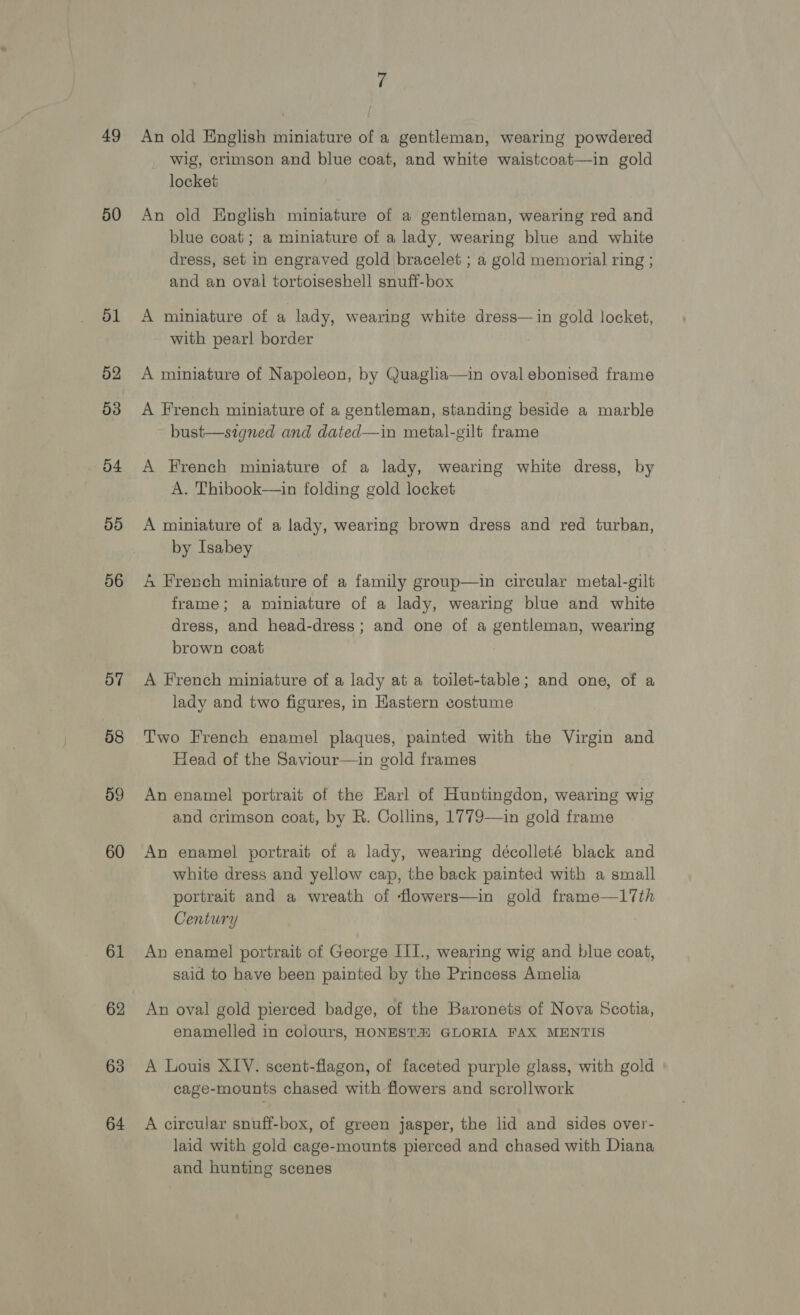 49 50 51 52 53 54 55 56 57 58 59 60 61 62 63 64 An old English miniature of a gentleman, wearing powdered wig, crimson and blue coat, and white waistcoat—in gold locket An old English miniature of a gentleman, wearing red and blue coat; a miniature of a lady, wearing blue and white dress, set in engraved gold bracelet ; a gold memorial ring ; and an oval tortoiseshell snuff-box A miniature of a lady, wearing white dress—in gold locket, with pearl border A miniature of Napoleon, by Quaglia—in oval ebonised frame A French miniature of a gentleman, standing beside a marble bust—signed and dated—in metal-gilt frame A French miniature of a lady, wearing white dress, by A. Thibook—in folding gold locket A miniature of a lady, wearing brown dress and red turban, by Isabey 4 French miniature of a family group—in circular metal-gilt frame; a miniature of a lady, wearing blue and white dress, and head-dress ; and one of a gentleman, wearing brown coat A French miniature of a lady at a toilet-table; and one, of a lady and two figures, in Eastern costume Two French enamel plaques, painted with the Virgin and Head of the Saviour—in gold frames An enamel portrait of the Earl of Huntingdon, wearing wig and crimson coat, by R. Collins, 1779—in gold frame An enamel portrait of a lady, wearing décolleté black and white dress and yellow cap, the back painted with a small portrait and a wreath of flowers—in gold frame—17th Century An enamel portrait of George III., wearing wig and blue coat, said to have been painted by the Princess Amelia An oval gold pierced badge, of the Baronets of Nova Scotia, enamelled in colours, HONEST# GLORIA FAX MENTIS A Louis XLY. scent-flagon, of faceted purple glass, with gold cage-mounts chased with flowers and scrollwork A circular snuff-box, of green jasper, the lid and sides over- laid with gold cage-mounts pierced and chased with Diana and hunting scenes