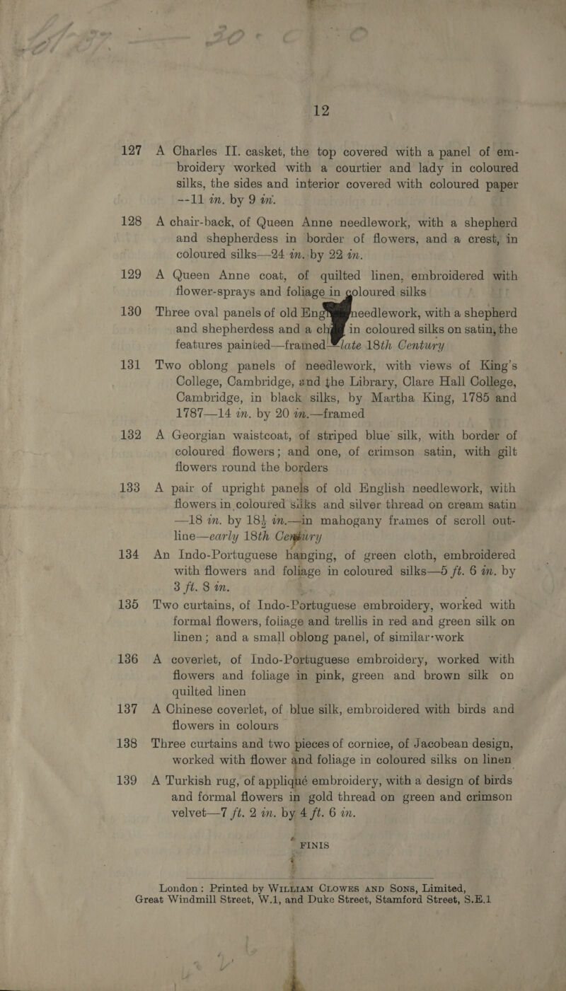 127 128 129 130 131 132 133 134 135 136 137 138 139 12 A Charles IT. casket, the top covered with a panel of em- broidery worked with a courtier and lady in coloured silks, the sides and interior covered meen coloured paper --11 in. by 9 a. A chair-back, of Queen Anne needlework, with a shepherd and shepherdess in border of flowers, and a crest, in coloured silks—24 am. by 22 an. A Queen Anne coat, of quilted linen, embroidered ie flower-sprays and foliage in goloured silks  Three oval panels of old Eng eedlework, with a shepherd and shepherdess and a ¢ in coloured silks on satin, the features painted—framedlate 18th Century Two oblong panels of needlework, with views of King’s College, Cambridge, and the Library, Clare Hall College, Cambridge, in black silks, by Martha King, 1785 and 1787—14 m. by 20 m.—framed A Georgian waistcoat, of striped blue silk, with border of coloured flowers; and one, of crimson satin, with gilt flowers round ies bageers A pair of upright panels of old English needlework, with flowers in coloured siiks and silver thread on cream satin — —18 wm. by 18} w.—in mahogany frames of scroll out- line—early 18th Cenphury An Indo-Portuguese hanging, of green cloth, embroidered with flowers and foliage in coloured silks—d ft. 6 mm. by 3 fl. 8 an. Two curtains, of Indo- Hieiencse embroidery, worked with formal flowers, foliage and trellis in red and green silk on linen; and a small oblong panel, of similar-work A coverlet, of Indo-Portuguese embroidery, worked with flowers and foliage in pink, green and brown silk on quilted linen . A Chinese coverlet, of blue silk, embroidered with birds and flowers in colours — Three curtains and two pieces of cornice, of Jacobean design, worked with flower qnd foliage in coloured silks on linen: A Turkish rug, of appliqué embroidery, with a design of birds and formal flowers in gold thread on green and crimson velvet—T ft. 2 in. by 4 ft. 6 in. . _FINIS ¢ f 4 London: Printed by W1iLn1AM CLOWEs AND Sons, Limited,   : é 4 Ll tn )