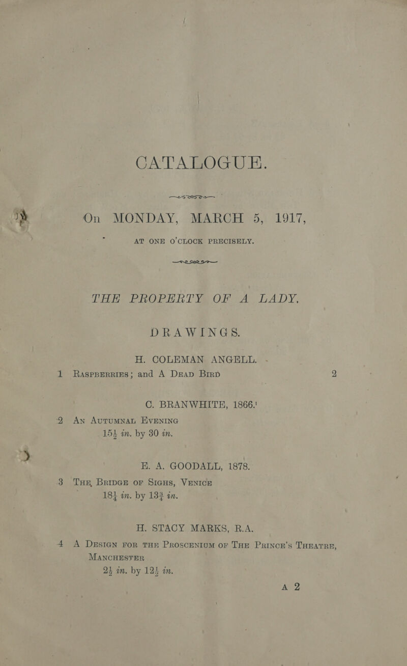 CATALOGUE. —~£G SRS aR |. On MONDAY, MARCH 5, 1917, AT ONE O'CLOCK PRECISELY.  Dike PROPERTY OR A LADY, DRAWINGS. H. COLEMAN ANGELL. 1 Raspperries; and A Dseap Birp 2 C. BRANWHITH, 1866.' 9 An AuTUMNAL EVENING 151 in. by 30 an. EK. A. GOODALL, 1878. 3 Tuer, BRipGEe or Sicus, VENICE 184 an. by 133 an. H. STACY MARKS, R.A. 4 A Desicn ror THE Proscenium or THE Prinon’s THEATRE, MANCHESTER
