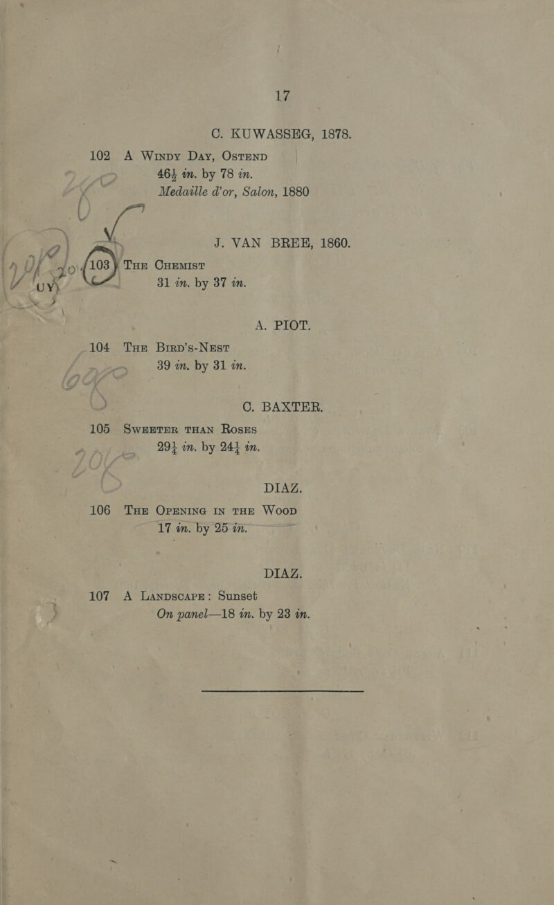 ~~ s 102 104 105 107 17 C. KUWASSHG, 1878. A Winpy Day, OstenD Medaulle dor, Salon, 1880 THE CHEMIST A, PIT: THe Brrp’s-NEst C. BAXTER. SWEETER THAN RosEs DIAZ. 17 an. by 25 tn. DIAZ. A Lanpscare: Sunset On panel—18 an. by 23 in.